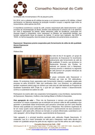 Conselho Nacional do Café – CNC
SCN Quadra 01, Bl. “C”, Ed. Brasília Trade Center, 11º andar, sala 1.101 - CEP 70711-902 – Brasília (DF)
Assessoria de Comunicação: (61) 3226-2269 / 8114-6632
E-mail: imprensa@cncafe.com.br / www.twitter.com/pauloandreck
torrefações são microempresas e 9% de pequeno porte.
Em 2014, com a colheita de 45 milhões de sacas e um consumo superior a 20 milhões, o Brasil
permaneceu na liderança absoluta da produção mundial e ocupou o segundo lugar entre os
consumidores, atrás apenas dos EUA.
A importância econômica e social do café, produto responsável pelo desenvolvimento e pelo
processo de industrialização do Brasil, também será destacada no próximo dia 3 de setembro
em meio à degustação da bebida. Serão oferecidos cafés de excelência, produzidos em
diversas origens e preparados, como ‘espressos’ ou filtrados, por experientes baristas, que
também apresentarão dicas de preparo da bebida. O serviço será realizado, das 8h30 às
16h00, no hall da taquigrafia, área de acesso dos gabinetes dos parlamentares ao plenário.
Expocaccer: Nespresso premia cooperados pelo fornecimento de cafés de alta qualidade
Ascom Expocaccer
02/09/2015
Polliana Dias
Na noite do dia 21 de agosto, um grupo de
cooperados da Expocaccer foi reconhecido
publicamente pelo fornecimento de café de
alta qualidade. O evento, que aconteceu no
Restaurante Brumado dos Pavões, foi
realizado em parceria com a Nespresso,
empresa pioneira e referência no segmento
de café premium em porções individuais da
mais alta qualidade
O grupo conduzido pela Expocaccer é
formado par mais de 100 cafeicultores,
destes, 53 produtores foram agraciados pelo fornecimento obtendo a qualidade exigida pela
empresa na safra 2014/2015. Além dos certificados (foto: Luiz Gimenes), os cafeicultores
também receberam prêmio pago em dinheiro por cada saca de café destinada ao Programa de
Qualidade Sustentável AAA (Triple A), o qual tem por objetivo motivar o desenvolvimento
contínuo e sustentável da cadeira do café.
Participaram do evento além dos cooperados homenageados e seus familiares, representantes
da Expocaccer, Nespresso, Imaflora e das tradings Blaser e Wolther & Associates.
Pela agregação de valor – “Para nós da Expocaccer é sempre uma grande satisfação
reconhecer os nossos cooperados que se esforçam em produzir cafés de alta qualidade e que
garantem a perenidade deste fornecimento para parceiros comerciais que tem como filosofia
oferecer esta qualidade ao consumidor final, como a Nespresso. Nos sentimos orgulhosos de
ter em nosso quadro social cafeicultores que buscam o aprimoramento de seus processos e
conseguem, safra após safra, oferecer ao mercado um produto diferenciado, sustentável e com
valor agregado”, afirma Sérgio Dornelas, superintendente da Expocaccer.
Valor agregado é o principal benefício apontado pelo cafeicultor Ângelo Nascimento. O
cooperado, que foi o maior fornecedor de café para a Nespresso nesta safra aborda que,
investir em qualidade sempre fez parte de seu negócio e que há três safras seu café integra o
 