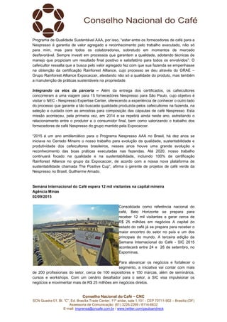Conselho Nacional do Café – CNC
SCN Quadra 01, Bl. “C”, Ed. Brasília Trade Center, 11º andar, sala 1.101 - CEP 70711-902 – Brasília (DF)
Assessoria de Comunicação: (61) 3226-2269 / 8114-6632
E-mail: imprensa@cncafe.com.br / www.twitter.com/pauloandreck
Programa de Qualidade Sustentável AAA, por isso, “estar entre os fornecedores de café para a
Nespresso é garantia de valor agregado e reconhecimento pelo trabalho executado, não só
para mim, mas para todos os colaboradores, sobretudo em momentos de mercado
desfavorável. Sempre investi em processos que garantem a qualidade, adotando técnicas de
manejo que propiciam um resultado final positivo e satisfatório para todos os envolvidos”. O
cafeicultor ressalta que a busca pelo valor agregado fez com que sua fazenda se empenhasse
na obtenção da certificação Rainforest Alliance, cujo processo se deu através do GRAE –
Grupo Rainforest Alliance Expocaccer, atestando não só a qualidade do produto, mas também
a manutenção de práticas sustentáveis na propriedade.
Integrando os elos da parceria – Além da entrega dos certificados, os cafeicultores
concorreram a uma viagem para 15 fornecedores Nespresso para São Paulo, cujo objetivo é
visitar o NEC - Nespresso Expertise Center, oferecendo a experiência de conhecer o outro lado
do processo que garante a tão buscada qualidade produzida pelos cafeicultores na fazenda, na
seleção e cuidado com as amostras para composição das cápsulas de café Nespresso. Esta
missão aconteceu, pela primeira vez, em 2014 e se repetirá ainda neste ano, estreitando o
relacionamento entre o produtor e o consumidor final, bem como valorizando o trabalho dos
fornecedores de café Nespresso do grupo mantido pela Expocaccer.
“2015 é um ano emblemático para o Programa Nespresso AAA no Brasil, há dez anos se
iniciava no Cerrado Mineiro o nosso trabalho para evolução da qualidade, sustentabilidade e
produtividade dos cafeicultores brasileiros, nesses anos houve uma grande evolução e
reconhecimento das boas práticas executadas nas fazendas. Até 2020, nosso trabalho
continuará focado na qualidade e na sustentabilidade, incluindo 100% de certificação
Rainforest Alliance no grupo da Expocaccer, de acordo com a nossa nova plataforma de
sustentabilidade chamada The Positive Cup”, afirma o gerente de projetos de café verde da
Nespresso no Brasil, Guilherme Amado.
Semana Internacional do Café espera 12 mil visitantes na capital mineira
Agência Minas
02/09/2015
Consolidada como referência nacional do
café, Belo Horizonte se prepara para
receber 12 mil visitantes e gerar cerca de
R$ 25 milhões em negócios A capital do
estado do café já se prepara para receber o
maior encontro do setor no país e um dos
principais do mundo. A terceira edição da
Semana Internacional do Café - SIC 2015
acontecerá entre 24 e 26 de setembro, no
Expominas.
Para alavancar os negócios e fortalecer o
segmento, a iniciativa vai contar com mais
de 200 profissionais do setor, cerca de 100 expositores e 150 marcas, além de seminários,
cursos e workshops. Com um cenário desafiador para o setor, a SIC visa impulsionar os
negócios e movimentar mais de R$ 25 milhões em negócios diretos.
 