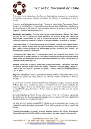 Conselho Nacional do Café – CNC
SCN Quadra 01, Bl. “C”, Ed. Brasília Trade Center, 11º andar, sala 1.101 - CEP 70711-902 – Brasília (DF)
Assessoria de Comunicação: (61) 3226-2269 / 8114-6632
E-mail: imprensa@cncafe.com.br / www.twitter.com/pauloandreck
O encontro reúne cafeicultores, torrefadores, classificadores, exportadores, compradores,
fornecedores, empresários, baristas, proprietários de cafeterias e apreciadores de todo o
mundo.
Promovida pela Federação da Agricultura e Pecuária de Minas Gerais (Faemg), pelo Serviço
Brasileiro de Apoio às Micro e Pequenas Empresas (Sebrae), pela Café Editora e pelo Governo
de Minas Gerais, a SIC terá três eixos temáticos: Mercado & Consumo, Conhecimento &
Inovação e Negócios & Empreendedorismo.
Tendências de mercado – Entre os destaques da programação está o Espaço Café Brasil,
que traz em sua 10ª edição uma ampla plataforma de negócios. Já para os milhares de
apreciadores e apaixonados por café, a Semana Internacional do Café é a oportunidade
perfeita para aprimorar o paladar e conhecer as últimas novidades e tendências do mercado.
“Quem passar pela SIC vai absorver dicas de harmonizações, conhecer novos cafés que serão
servidos por baristas de todo Brasil, participar de palestras ministradas por nomes de peso do
setor cafeeiro nacional e internacional, e viajar pelos sabores e aromas da feira”, ressalta Caio
Alonso Fontes, diretor da Café Editora.
Outro destaque é o DNA Café 2015, que realiza encontros, em formato de mesa redonda, com
representantes de diversos setores do café. Haverá também a participação de profissionais de
vários países, que apresentam conteúdos relevantes em áreas como cultivo, certificação, torra,
cafeterias, tendências e negócios.
Também fazem parte da agenda, entre outros eventos simultâneos, o Fórum da Agricultura
Sustentável, Reuniões do Educampo Café, Espaço Café+Forte, Sala de Cupping & Negócios,
Coffee of the Year Brasil e o Encontro IWCA Brasil – Aliança Internacional das Mulheres do
Café do Brasil.
Pequenos produtores – Para o superintendente do Sebrae Minas, Afonso Maria Rocha, a SIC
aproxima os agentes da cadeia produtiva do café das principais tendências do mercado
mundial.
O evento é um importante aliado nos trabalhos de divulgação das origens produtoras de café
do Brasil. Esta é uma estratégia do Sebrae, em nível nacional, para valorizar o trabalho dos
pequenos negócios do setor e o café brasileiro, a partir do reconhecimento das características
e especificidades que diferenciam e tornam únicos os grãos de cada uma das regiões
produtoras.
O presidente da Faemg, Roberto Simões, salienta que o evento é um momento de capacitação
dos profissionais das diversas etapas da cadeia produtiva, sendo especialmente importante do
ponto de vista das oportunidades de negócio.
“Ao todo, são movimentados cerca de R$ 80 milhões, um número expressivo que revela o perfil
negocial da capital do estado, que produz 20% do café consumido em todo o mundo”, diz
Simões.
Resultados expressivos, somados à expertise adquirida ao longo das edições anteriores da
Semana Internacional do Café, solidificam o evento como referência nacional e internacional.
 