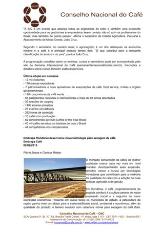 Conselho Nacional do Café – CNC
SCN Quadra 01, Bl. “C”, Ed. Brasília Trade Center, 11º andar, sala 1.101 - CEP 70711-902 – Brasília (DF)
Assessoria de Comunicação: (61) 3226-2269 / 8114-6632
E-mail: imprensa@cncafe.com.br / www.twitter.com/pauloandreck
"A SIC é um evento que alcança todos os segmentos do setor e também uma excelente
oportunidade para os produtores e empresários terem contato não só com os profissionais do
Brasil, mas também de outros países”, afirma o secretário de Estado Agricultura, Pecuária e
Abastecimento de Minas Gerais, João Cruz..
Segundo o secretário, no cenário atual, o agronegócio é um dos destaques na economia
mineira e o café é o principal produto dentro dele. “O que contribui para a relevante
classificação do estado e do país”, pontua João Cruz.
A programação completa sobre os eventos, cursos e seminários pode ser acompanhada pelo
site da Semana Internacional do Café (semanainternacionaldocafe.com.br). Inscrições e
detalhes sobre cursos também estão disponíveis.
Última edição em números
- 12 mil visitantes
- 170 marcas expositoras
- 7 patrocinadores e nove apoiadores de associações de café, food service, mídias e órgãos
governamentais
- 110 compradores de café verde
- 56 palestrantes nacionais e internacionais e mais de 58 temas abordados
- 35 sessões de cupping
- 1400 xícaras provadas
- 25 eventos simultâneos
- 292 horas de conteúdo
- 10 cafés com pontuação
- 82 concorrentes ao título Coffee of the Year Brasil
- 40 mil cafés servidos por baristas de todo o Brasil
- 44 competidores nos campeonatos
Embrapa Rondônia desenvolve nova tecnologia para secagem de café
Embrapa Café
02/09/2015
Flávia Bessa e Clarissa Ratton
O mercado consumidor de cafés de melhor
qualidade cresce cada vez mais em nível
mundial. Acompanhando essa expansão,
também cresce a busca por tecnologias
inovadoras que contribuam para a melhoria
da qualidade do café com a adoção de boas
práticas agrícolas e de gestão.
Em Rondônia, o café (majoritariamente da
espécie conilon) é a cultura perene de maior
expressão social e a segunda de maior
expressão econômica. Presente em quase todos os municípios do estado, a cafeicultura da
região ganha mais um aliado para a sustentabilidade social, ambiental e econômica, além da
qualidade do produto: o terreiro secador com cobertura móvel para secagem do café (foto:
 