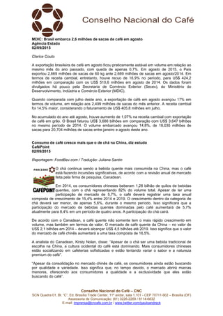 Conselho Nacional do Café – CNC
SCN Quadra 01, Bl. “C”, Ed. Brasília Trade Center, 11º andar, sala 1.101 - CEP 70711-902 – Brasília (DF)
Assessoria de Comunicação: (61) 3226-2269 / 8114-6632
E-mail: imprensa@cncafe.com.br / www.twitter.com/pauloandreck
MDIC: Brasil embarca 2,6 milhões de sacas de café em agosto
Agência Estado
02/09/2015
Clarice Couto
A exportação brasileira de café em agosto ficou praticamente estável em volume em relação ao
mesmo mês do ano passado, com queda de apenas 0,7%. Em agosto de 2015, o País
exportou 2,669 milhões de sacas de 60 kg ante 2,689 milhões de sacas em agosto/2014. Em
termos de receita cambial, entretanto, houve recuo de 16,9% no período, para US$ 424,2
milhões em comparação com os US$ 510,6 milhões em agosto de 2014. Os dados foram
divulgados há pouco pela Secretaria de Comércio Exterior (Secex), do Ministério do
Desenvolvimento, Indústria e Comércio Exterior (MDIC).
Quando comparada com julho deste ano, a exportação de café em agosto avançou 17% em
termos de volume, em relação aos 2,499 milhões de sacas do mês anterior. A receita cambial
foi 14,5% maior, considerando o faturamento de US$ 405,8 milhões em julho.
No acumulado do ano até agosto, houve aumento de 1,07% na receita cambial com exportação
de café em grão. O Brasil faturou US$ 3,686 bilhões em comparação com US$ 3,647 bilhões
no mesmo período de 2014. O volume embarcado avançou 14,8%, de 18,035 milhões de
sacas para 20,704 milhões de sacas entre janeiro e agosto deste ano.
Consumo de café cresce mais que o de chá na China, diz estudo
CaféPoint
02/09/2015
Reportagem: FoodBev.com / Tradução: Juliana Santin
O chá continua sendo a bebida quente mais consumida na China, mas o café
está fazendo incursões significativas, de acordo com a revisão anual de mercado
feita pela firma de pesquisa, Canadean.
Em 2014, os consumidores chineses beberam 1,28 bilhão de quilos de bebidas
quentes, com o chá representando 82% do volume total. Apesar de ter uma
participação de mercado de 5,7%, o café deverá registrar uma taxa anual
composta de crescimento de 15,4% entre 2014 e 2019. O crescimento dentro da categoria de
chá deverá ser menor, de apenas 5,6%, durante o mesmo período. Isso significará que a
participação do mercado de bebidas quentes dominadas pelo café aumentará de 5,7%
atualmente para 8,4% em um período de quatro anos. A participação do chá cairá.
De acordo com o Canadean, o café quente não somente tem o mais rápido crescimento em
volume, mas também em termos de valor. O mercado de café quente da China – no valor de
US$ 2,1 bilhões em 2014 – deverá alcançar US$ 4,5 bilhões até 2019. Isso significa que o valor
do mercado de café chinês aumentará a uma taxa composta de 16,5%.
A analista do Canadean, Kirsty Nolan, disse: “Apesar de o chá ser uma bebida tradicional de
escolha na China, a cultura ocidental do café está dominando. Mais consumidores chineses
estão socializando em cafeterias sofisticadas e estão tentando variar o sabor e a natureza
premium do café”.
“Apesar da consolidação no mercado chinês de café, os consumidores ainda estão buscando
por qualidade e variedade. Isso significa que, no tempo devido, o mercado abrirá marcas
menores, oferecendo aos consumidores a qualidade e a exclusividade que eles estão
buscando do café”.
 