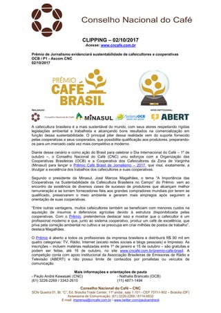 Conselho Nacional do Café – CNC
SCN Quadra 01, Bl. “C”, Ed. Brasília Trade Center, 11º andar, sala 1.101 - CEP 70711-902 – Brasília (DF)
Assessoria de Comunicação: (61) 3226-2269 / 8114-6632
E-mail: imprensa@cncafe.com.br / www.twitter.com/pauloandreck
CLIPPING – 02/10/2017
Acesse: www.cncafe.com.br
Prêmio de Jornalismo evidenciará sustentabilidade de cafeicultores e cooperativas
OCB / P1 - Ascom CNC
02/10/2017
A cafeicultura brasileira é a mais sustentável do mundo, com seus atores respeitando rígidas
legislações ambiental e trabalhista e alcançando bons resultados na comercialização em
função dessa sustentabilidade. O principal pilar dessa realidade vem do suporte fornecido
pelas cooperativas a seus cooperados, que possibilita qualificação aos produtores, preparando-
os para um mercado cada vez mais competitivo e moderno.
Diante desse cenário e como ação do Brasil para celebrar o Dia Internacional do Café – 1º de
outubro –, o Conselho Nacional do Café (CNC) uniu esforços com a Organização das
Cooperativas Brasileiras (OCB) e a Cooperativa dos Cafeicultores da Zona de Varginha
(Minasul) para lançar o Prêmio Café Brasil de Jornalismo – 2017, que visa, exatamente, a
divulgar a excelência dos trabalhos dos cafeicultores e suas cooperativas.
Segundo o presidente da Minasul, José Marcos Magalhães, o tema “A Importância das
Cooperativas na Sustentabilidade da Cafeicultura Brasileira no Campo” do Prêmio vem ao
encontro da existência de diversos cases de sucesso de produtores que alcançam melhor
remuneração e se tornam fornecedores fiéis aos grandes compradores mundiais por terem se
qualificado, preservarem o meio ambiente e gerarem mais empregos após seguirem a
orientação de suas cooperativas.
“Entre outras vantagens, muitos cafeicultores também se beneficiam com menores custos na
aquisição de insumos e defensivos agrícolas devido à estrutura disponibilizada pelas
cooperativas. Com o Prêmio, pretendemos destacar isso e mostrar que o cafeicultor é um
profissional moderno e que, junto ao sistema cooperativo, produz um café de excelência, que
priva pela correção ambiental no cultivo e se preocupa em criar milhões de postos de trabalho”,
destaca Magalhães.
O Prêmio é aberto a todos os profissionais da imprensa brasileira e distribuirá R$ 90 mil em
quatro categorias: TV, Rádio, Internet (exceto redes sociais e blogs pessoais) e Impresso. As
inscrições – incluem matérias realizadas entre 1º de janeiro e 15 de outubro – são gratuitas e
podem ser feitas, até 16 de outubro, no site www.cncafe.com.br/premio-cafe-brasil. A
competição conta com apoio institucional da Associação Brasileiras de Emissoras de Rádio e
Televisão (ABERT) e não possui limite de conteúdos por jornalistas ou veículos de
comunicação.
Mais informações e orientações de pauta
- Paulo André Kawasaki (CNC)
(61) 3226-2269 / 3342-2610
- Nathalia Brancato (OCB)
(11) 4871-1494
 
