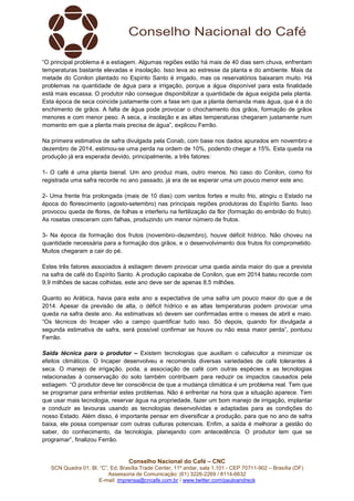Conselho Nacional do Café – CNC
SCN Quadra 01, Bl. “C”, Ed. Brasília Trade Center, 11º andar, sala 1.101 - CEP 70711-902 – Brasília (DF)
Assessoria de Comunicação: (61) 3226-2269 / 8114-6632
E-mail: imprensa@cncafe.com.br / www.twitter.com/pauloandreck
“O principal problema é a estiagem. Algumas regiões estão há mais de 40 dias sem chuva, enfrentam
temperaturas bastante elevadas e insolação. Isso leva ao estresse da planta e do ambiente. Mais da
metade do Conilon plantado no Espírito Santo é irrigado, mas os reservatórios baixaram muito. Há
problemas na quantidade de água para a irrigação, porque a água disponível para esta finalidade
está mais escassa. O produtor não consegue disponibilizar a quantidade de água exigida pela planta.
Esta época de seca coincide justamente com a fase em que a planta demanda mais água, que é a do
enchimento de grãos. A falta de água pode provocar o chochamento dos grãos, formação de grãos
menores e com menor peso. A seca, a insolação e as altas temperaturas chegaram justamente num
momento em que a planta mais precisa de água”, explicou Ferrão.
Na primeira estimativa de safra divulgada pela Conab, com base nos dados apurados em novembro e
dezembro de 2014, estimou-se uma perda na ordem de 10%, podendo chegar a 15%. Esta queda na
produção já era esperada devido, principalmente, a três fatores:
1- O café é uma planta bienal. Um ano produz mais, outro menos. No caso do Conilon, como foi
registrada uma safra recorde no ano passado, já era de se esperar uma um pouco menor este ano.
2- Uma frente fria prolongada (mais de 10 dias) com ventos fortes e muito frio, atingiu o Estado na
época do florescimento (agosto-setembro) nas principais regiões produtoras do Espírito Santo. Isso
provocou queda de flores, de folhas e interferiu na fertilização da flor (formação do embrião do fruto).
As rosetas cresceram com falhas, produzindo um menor número de frutos.
3- Na época da formação dos frutos (novembro–dezembro), houve déficit hídrico. Não choveu na
quantidade necessária para a formação dos grãos, e o desenvolvimento dos frutos foi comprometido.
Muitos chegaram a cair do pé.
Estes três fatores associados à estiagem devem provocar uma queda ainda maior do que a prevista
na safra de café do Espírito Santo. A produção capixaba de Conilon, que em 2014 bateu recorde com
9,9 milhões de sacas colhidas, este ano deve ser de apenas 8,5 milhões.
Quanto ao Arábica, havia para este ano a expectativa de uma safra um pouco maior do que a de
2014. Apesar da previsão de alta, o déficit hídrico e as altas temperaturas podem provocar uma
queda na safra deste ano. As estimativas só devem ser confirmadas entre o meses de abril e maio.
“Os técnicos do Incaper vão a campo quantificar tudo isso. Só depois, quando for divulgada a
segunda estimativa de safra, será possível confirmar se houve ou não essa maior perda”, pontuou
Ferrão.
Saída técnica para o produtor – Existem tecnologias que auxiliam o cafeicultor a minimizar os
efeitos climáticos. O Incaper desenvolveu e recomenda diversas variedades de café tolerantes à
seca. O manejo de irrigação, poda, a associação de café com outras espécies e as tecnologias
relacionadas à conservação do solo também contribuem para reduzir os impactos causados pela
estiagem. “O produtor deve ter consciência de que a mudança climática é um problema real. Tem que
se programar para enfrentar estes problemas. Não é enfrentar na hora que a situação aparece. Tem
que usar mais tecnologia, reservar água na propriedade, fazer um bom manejo de irrigação, implantar
e conduzir as lavouras usando as tecnologias desenvolvidas e adaptadas para as condições do
nosso Estado. Além disso, é importante pensar em diversificar a produção, para que no ano de safra
baixa, ele possa compensar com outras culturas potenciais. Enfim, a saída é melhorar a gestão do
saber, do conhecimento, da tecnologia, planejando com antecedência. O produtor tem que se
programar”, finalizou Ferrão.
 