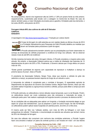 Conselho Nacional do Café – CNC
SCN Quadra 01, Bl. “C”, Ed. Brasília Trade Center, 11º andar, sala 1.101 - CEP 70711-902 – Brasília (DF)
Assessoria de Comunicação: (61) 3226-2269 / 8114-6632
E-mail: imprensa@cncafe.com.br / www.twitter.com/pauloandreck
No campo positivo, etanol e boi registraram alta de 2,64% e 1,30% em janeiro frente ao mês anterior,
respectivamente, sustentados pela tensão com a estiagem no Centro-Sul do Brasil. No caso do
etanol, também pesou a maior tributação anunciada para a gasolina. Embalado pela boa demanda, o
boi subiu 26,85%, ante janeiro de 2014.
Ferrugem infecta 80% dos cultivos de café de El Salvador
CaféPoint
03/02/2015
A reportagem é do http://www.laprensagrafica.com / Tradução por Juliana Santin
O fungo da ferrugem do café estendeu-se com rapidez desde as últimas chuvas de 2014
e a Fundação Salvadorenha para Pesquisas de Café (Procafe) detalhou as medidas que
devem ser tomadas pelos produtores a partir de agora.
A Procafe salvadorenha também advertiu que as precipitações que foram observadas no
começo da temporada de colheita propiciaram a virulência do fungo nos cafezais, “até se observar
nesses níveis de até 80% de incidência”.
Há três maneiras de ilustrar até onde a ferrugem infectou. A Procafe considerou o impacto sobre cada
arbusto. No entanto, a Associação Cafeeira estima que a média de infestação das fazendas de 13
departamentos do país é de 25% a 70%. Finalmente, o Governo calcula que o fungo afetou um pouco
mais de 10%.
“Existe grande quantidade de esporos com capacidade de reproduzir e multiplicar a doença na
próxima época chuvosa”, disse a Procafe.
O presidente da Associação Cafeeira, Sergio Ticas, disse que durante a colheita do grão (de
setembro a março), as pessoas levaram esporos do fungo de um arbusto a outro.
A temporada de colheita é complicada para o combate à ferrugem. O especialista agrícola do
Departamento de Agricultura do Governo dos Estados Unidos, Miguel Fabio Gerrera, disse que não
se podem aplicar fungicidas ou agroquímicos durante a colheita, porque pode afetar a cereja que será
processada.
A Procafe estimulou os cafeicultores a tomar atitudes nessa temporada, que é a de floração. Porém,
os cafeicultores devem ser muito cuidadosos para não entorpecer a maturação da cereja. A
instituição pediu para “não realizar a aplicação de fungicida durante o processo de abertura da flor”.
Se as condições são as adequadas para aplicar um fungicida, a fundação recomenda eleger os que
sejam do “grupo das estrobilurinas”, que se preparam a partir de outros fungos. Se não há floração,
os cafeicultores podem aplicar esses fungicidas em plantas jovens, de entre um a três anos.
O mesmo pode ser feito nos “cafezais adultos, com mais de 50% da folhagem e com boas
perspectivas de colheita”. Finalmente, a recomendação se estende aos arbustos que tenham menos
de 25% de infestação de ferrugem.
No caso dos cafezais não cumprirem com nenhuma das condições anteriores, a Procafe “sugere
fazer uma amostra e realizar um plano de controle químico a ser iniciado em maio”. Um dos fatores
 