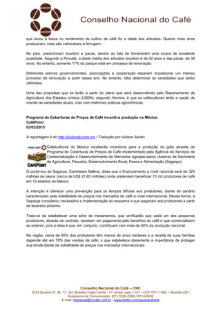 Conselho Nacional do Café – CNC
SCN Quadra 01, Bl. “C”, Ed. Brasília Trade Center, 11º andar, sala 1.101 - CEP 70711-902 – Brasília (DF)
Assessoria de Comunicação: (61) 3226-2269 / 8114-6632
E-mail: imprensa@cncafe.com.br / www.twitter.com/pauloandreck
que levou à baixa no rendimento do cultivo de café foi a idade dos arbustos. Quanto mais anos
produziram, mais são vulneráveis à ferrugem.
No país, predominam bourbon e pacas, devido ao fato de fornecerem uma xícara de excelente
qualidade. Segundo a Procafe, a idade média dos arbustos bourbon é de 42 anos e das pacas, de 38
anos. No entanto, somente 17% do parque está em processo de renovação.
Diferentes setores governamentais, associações e cooperação esperam impulsionar um intenso
processo de renovação a partir desse ano. No entanto, falta determinar as variedades que serão
utilizadas.
Uma das propostas que se terão a partir do plano que será desenvolvido pelo Departamento de
Agricultura dos Estados Unidos (USDA), segundo Herrera, é que os cafeicultores terão a opção de
manter as variedades atuais, mas com melhores práticas agronômicas.
Programa de Coberturas de Preços de Café incentiva produção no México
CaféPoint
03/02/2015
A reportagem é do http://pulsoslp.com.mx / Tradução por Juliana Santin
Cafeicultores do México receberão incentivos para a produção do grão através do
Programa de Coberturas de Preços de Café implementado pela Agência de Serviços de
Comercialização e Desenvolvimento de Mercados Agropecuários (Aserca) da Secretaria
de Agricultura, Pecuária, Desenvolvimento Rural, Pesca e Alimentação (Sagarpa).
O porta-voz da Sagarpa, Cambeses Ballina, disse que o financiamento a nível nacional será de 320
milhões de pesos (cerca de US$ 21,65 milhões) onde pretendem beneficiar 72 mil produtores de café
em 12 estados do México.
A intenção é oferecer uma prevenção para os tempos difíceis aos produtores, diante do cenário
caracterizado pela volatilidade de preços nos mercados de café a nível internacional. Dessa forma, a
Saparga considerou necessário a implementação do esquema e que pagariam aos produtores a partir
de fevereiro próximo.
Trata-se de estabelecer uma série de mecanismos, que verificarão que cada um dos pequenos
produtores, através de contrato, recebam um pagamento pelo benefício do café e que comercializem
ao exterior, pois a ideia é que, em conjunto, contribuam com mais de 90% da produção nacional.
Na região, cerca de 95% dos produtores têm menos de cinco hectares e a receita de suas famílias
depende até em 78% das vendas de café, o que estabelece claramente a importância de proteger
sua renda diante da volatilidade de preços nos mercados internacionais.
 