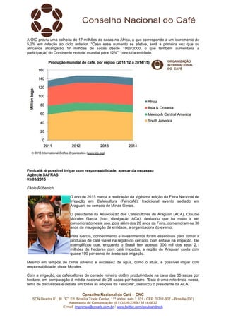 Conselho Nacional do Café – CNC
SCN Quadra 01, Bl. “C”, Ed. Brasília Trade Center, 11º andar, sala 1.101 - CEP 70711-902 – Brasília (DF)
Assessoria de Comunicação: (61) 3226-2269 / 8114-6632
E-mail: imprensa@cncafe.com.br / www.twitter.com/pauloandreck
A OIC previu uma colheita de 17 milhões de sacas na África, o que corresponde a um incremento de
5,2% em relação ao ciclo anterior. “Caso esse aumento se efetive, será a primeira vez que os
africanos alcançarão 17 milhões de sacas desde 1999/2000, o que também aumentaria a
participação do Continente no total mundial para 12%”, conclui a entidade.
Fenicafé: é possível irrigar com responsabilidade, apesar da escassez
Agência SAFRAS
03/03/2015
Fábio Rübenich
O ano de 2015 marca a realização da vigésima edição da Feira Nacional de
Irrigação em Cafeicultura (Fenicafé), tradicional evento sediado em
Araguari, no cerrado de Minas Gerais.
O presidente da Associação dos Cafeicultores de Araguari (ACA), Cláudio
Morales Garcia (foto: divulgação ACA), destacou que há muito a ser
comemorado neste ano, pois além dos 20 anos da Feira, comemoram-se 30
anos da inauguração da entidade, a organizadora do evento.
Para Garcia, conhecimento e investimentos foram essenciais para tornar a
produção de café viável na região do cerrado, com ênfase na irrigação. Ele
exemplificou que, enquanto o Brasil tem apenas 300 mil dos seus 2,1
milhões de hectares com café irrigados, a região de Araguari conta com
quase 100 por cento de áreas sob irrigação.
Mesmo em tempos de clima adverso e escassez de água, como o atual, é possível irrigar com
responsabilidade, disse Morales.
Com a irrigação, os cafeicultores do cerrado mineiro obtêm produtividade na casa das 35 sacas por
hectare, em comparação à média nacional de 25 sacas por hectare. "Esta é uma referência nossa,
tema de discussões e debate em todas as edições da Fenicafé", destacou o presidente da ACA.
 