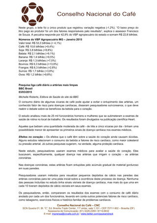 Conselho Nacional do Café – CNC
SCN Quadra 01, Bl. “C”, Ed. Brasília Trade Center, 11º andar, sala 1.101 - CEP 70711-902 – Brasília (DF)
Assessoria de Comunicação: (61) 3226-2269 / 8114-6632
E-mail: imprensa@cncafe.com.br / www.twitter.com/pauloandreck
Neste grupo, o leite foi o único produto que registrou variação negativa (-1,2%). “O baixo preço do
litro pago ao produtor foi um dos fatores responsáveis pelo resultado”, explica o assessor Francisco
de Souza. A pecuária responde por 42,8% do VBP agropecuário do estado e somam R$ 22,8 bilhões.
Números do VBP Agropecuário MG – Janeiro 2015
Valor total: R$ 53,3 bilhões (+ 4,1%)
Café: R$ 10,6 bilhões (+9,4%)
Soja: R$ 3,8 bilhões (+8,8%)
Batata: R$ 2,1 bilhões (+9,1%)
Banana: R$ 1,4 bilhão (+9,5%)
Laranja: R$ 1,3 bilhões (+7,5%)
Bovinos: R$ 6,3 bilhões (+13,9%)
Frangos: R$ 6,3 bilhões (+2,8%)
Suínos: R$ 1,7 bilhão (+3,8%)
Ovos: R$ 1,2 bilhão (+9,8%)
Pesquisa liga café diário a artérias mais limpas
BBC Brasil
03/03/2015
Michelle Roberts, Editora de Saúde do site da BBC
O consumo diário de algumas xícaras de café pode ajudar a evitar o entupimento das artérias, um
conhecido fator de risco para doenças cardíacas, disseram pesquisadores sul-coreanos, o que deve
reabrir o debate sobre os benefícios da bebida para o coração.
O estudo analisou mais de 25 mil funcionários homens e mulheres que se submeteram a exames de
saúde de rotina no local de trabalho. Os resultados foram divulgados na publicação científica Heart.
Aqueles que bebiam uma quantidade moderada de café - de três a cinco xícaras por dia - tinham uma
possibilidade menor de apresentar os primeiros sinais de doença cardíaca nos exames médicos.
Efeitos no coração – Os efeitos que o café têm sobre a saúde do coração ainda causam dúvidas.
Alguns estudos relacionam o consumo da bebida a fatores de risco cardíaco, como maior colesterol
ou pressão arterial. Já outras pesquisas sugerem, na verdade, alguma proteção cardíaca.
Neste estudo, pesquisadores usaram exames médicos para avaliar a saúde do coração. Eles
buscavam, especificamente, qualquer doença nas artérias que irrigam o coração - as artérias
coronárias.
Nas doenças coronárias, estas artérias ficam entupidas pelo acúmulo gradual de material gorduroso
em suas paredes.
Pesquisadores usaram métodos para visualizar pequenos depósitos de cálcio nas paredes das
artérias coronárias para ter uma pista inicial sobre a ocorrência deste processo da doença. Nenhuma
das pessoas incluídas no estudo tinha sinais visíveis de doença cardíaca, mas mais do que uma em
cada 10 tiveram depósitos de cálcio visíveis em seus exames.
Os pesquisadores, então, compararam os resultados dos exames com o consumo de café diário
anotado por cada um dos funcionários, levando em conta outros potenciais fatores de risco cardíaco,
como tabagismo, exercícios físicos e histórico familiar de problemas cardíacos.
 