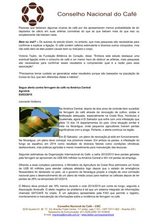 Conselho Nacional do Café – CNC
SCN Quadra 01, Bl. “C”, Ed. Brasília Trade Center, 11º andar, sala 1.101 - CEP 70711-902 – Brasília (DF)
Assessoria de Comunicação: (61) 3226-2269 / 8114-6632
E-mail: imprensa@cncafe.com.br / www.twitter.com/pauloandreck
Pessoas que beberam algumas xícaras de café por dia apresentaram menos probabilidade de ter
depósitos de cálcio em suas artérias coronárias do que as que bebiam mais do que isso ou
simplesmente não bebiam nada.
Bem ou mal? – Os autores do estudo dizem, no entanto, que mais pesquisas são necessárias para
confirmar e explicar a ligação. O café contém cafeína estimulante e diversos outros compostos, mas
não está claro se eles podem causar bem ou mal para o corpo.
Victoria Taylor, da Fundação Britânica do Coração, disse: "Embora este estudo destaque uma
eventual ligação entre o consumo de café e um menor risco de obstruir as artérias, mais pesquisas
são necessárias para confirmar esses resultados e compreender qual é a razão para essa
associação".
"Precisamos tomar cuidado ao generalizar estes resultados porque são baseados na população da
Coreia do Sul, que tem diferentes dietas e hábitos".
Segue alerta contra ferrugem do café na América Central
Agrolink
03/03/2015
Leonardo Gottems
Na América Central, depois de dois anos de controle bem sucedido
da ferrugem do café através da renovação de cultivo, podas e
fertilização adequada, especialmente na Costa Rica, Honduras e
Guatemala, agora é El Salvador que sofre com uma infestação que
afeta 13 dos 14 departamentos do país. Uma situação similar é
vista na Nicarágua, onde pequenos agricultores tiveram perdas
significativas com a praga. Portanto, o alerta continua na região.
Em El Salvador, um plano de renovação já está em funcionamento.
Na Nicarágua, um plano deve começar nos próximos meses. Em ambos os países, a infestação do
fungo se espalhou em 2014 como resultado de diversos fatores como condições climáticas
desfavoráveis, más práticas agrícolas e menor investimento para manutenção das lavouras.
Segundo estimativas da Organização Internacional do Café, a safra 2012/2013 teve perdas geradas
pela ferrugem se aproximam do US$ 500 milhões na América Central e 441 mil perdas de emprego.
Olhando a esse complexo panorama, o Ministério da Agricultura da Costa Rica administra um fundo
de US$ 40 milhões para atender cafezais afetados logo depois que o estado de emergência
fitossanitário foi declarado no país. Já o governo da Nicarágua propôs a criação de uma comissão
nacional para o desenvolvimento de um plano de médio prazo para reativar os cafezais depois de ter
perdas de 28% na temporada 2013/2014.
O México deve produzir até 18% menos durante o ciclo 2014/2015 por conta do fungo, segundo a
Associação Amecafé. O efeito negativo do problema é tal que um sistema integrado de informações
chamado SATCAFÉ foi criado. É um aplicativo apresentado pela FAO que permite o registro,
monitoramento e manutenção de informações sobre a incidência de ferrugem no café.
 