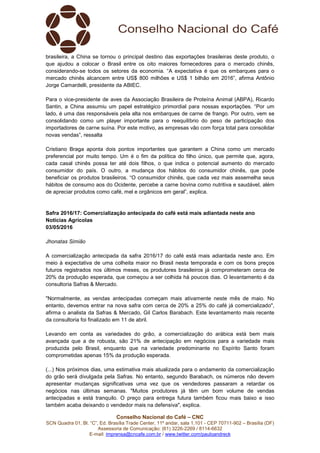 Conselho Nacional do Café – CNC
SCN Quadra 01, Bl. “C”, Ed. Brasília Trade Center, 11º andar, sala 1.101 - CEP 70711-902 – Brasília (DF)
Assessoria de Comunicação: (61) 3226-2269 / 8114-6632
E-mail: imprensa@cncafe.com.br / www.twitter.com/pauloandreck
brasileira, a China se tornou o principal destino das exportações brasileiras deste produto, o
que ajudou a colocar o Brasil entre os oito maiores fornecedores para o mercado chinês,
considerando-se todos os setores da economia. “A expectativa é que os embarques para o
mercado chinês alcancem entre US$ 800 milhões e US$ 1 bilhão em 2016”, afirma Antônio
Jorge Camardelli, presidente da ABIEC.
Para o vice-presidente de aves da Associação Brasileira de Proteína Animal (ABPA), Ricardo
Santin, a China assumiu um papel estratégico primordial para nossas exportações. “Por um
lado, é uma das responsáveis pela alta nos embarques de carne de frango. Por outro, vem se
consolidando como um player importante para o reequilíbrio do peso de participação dos
importadores de carne suína. Por este motivo, as empresas vão com força total para consolidar
novas vendas”, ressalta
Cristiano Braga aponta dois pontos importantes que garantem a China como um mercado
preferencial por muito tempo. Um é o fim da política do filho único, que permite que, agora,
cada casal chinês possa ter até dois filhos, o que indica o potencial aumento do mercado
consumidor do país. O outro, a mudança dos hábitos do consumidor chinês, que pode
beneficiar os produtos brasileiros. “O consumidor chinês, que cada vez mais assemelha seus
hábitos de consumo aos do Ocidente, percebe a carne bovina como nutritiva e saudável, além
de apreciar produtos como café, mel e orgânicos em geral”, explica.
Safra 2016/17: Comercialização antecipada do café está mais adiantada neste ano
Notícias Agrícolas
03/05/2016
Jhonatas Simião
A comercialização antecipada da safra 2016/17 do café está mais adiantada neste ano. Em
meio à expectativa de uma colheita maior no Brasil nesta temporada e com os bons preços
futuros registrados nos últimos meses, os produtores brasileiros já comprometeram cerca de
20% da produção esperada, que começou a ser colhida há poucos dias. O levantamento é da
consultoria Safras & Mercado.
"Normalmente, as vendas antecipadas começam mais ativamente neste mês de maio. No
entanto, devemos entrar na nova safra com cerca de 20% a 25% do café já comercializado",
afirma o analista da Safras & Mercado, Gil Carlos Barabach. Este levantamento mais recente
da consultoria foi finalizado em 11 de abril.
Levando em conta as variedades do grão, a comercialização do arábica está bem mais
avançada que a de robusta, são 21% de antecipação em negócios para a variedade mais
produzida pelo Brasil, enquanto que na variedade predominante no Espírito Santo foram
comprometidas apenas 15% da produção esperada.
(...) Nos próximos dias, uma estimativa mais atualizada para o andamento da comercialização
do grão será divulgada pela Safras. No entanto, segundo Barabach, os números não devem
apresentar mudanças significativas uma vez que os vendedores passaram a retardar os
negócios nas últimas semanas. "Muitos produtores já têm um bom volume de vendas
antecipadas e está tranquilo. O preço para entrega futura também ficou mais baixo e isso
também acaba deixando o vendedor mais na defensiva", explica.
 