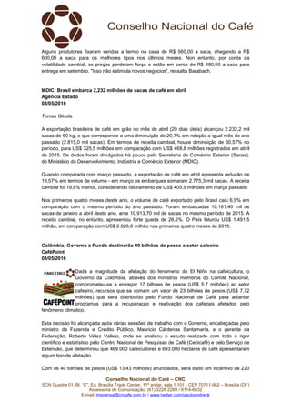 Conselho Nacional do Café – CNC
SCN Quadra 01, Bl. “C”, Ed. Brasília Trade Center, 11º andar, sala 1.101 - CEP 70711-902 – Brasília (DF)
Assessoria de Comunicação: (61) 3226-2269 / 8114-6632
E-mail: imprensa@cncafe.com.br / www.twitter.com/pauloandreck
Alguns produtores fixaram vendas a termo na casa de R$ 560,00 a saca, chegando a R$
600,00 a saca para os melhores tipos nos últimos meses. Non entanto, por conta da
volatilidade cambial, os preços perderam força e estão em cerca de R$ 480,00 a saca para
entrega em setembro. "Isso não estimula novos negócios", ressalta Barabach.
MDIC: Brasil embarca 2,232 milhões de sacas de café em abril
Agência Estado
03/05/2016
Tomas Okuda
A exportação brasileira de café em grão no mês de abril (20 dias úteis) alcançou 2.232,2 mil
sacas de 60 kg, o que corresponde a uma diminuição de 20,7% em relação a igual mês do ano
passado (2.815,0 mil sacas). Em termos de receita cambial, houve diminuição de 30,57% no
período, para US$ 325,5 milhões em comparação com US$ 468,8 milhões registrados em abril
de 2015. Os dados foram divulgados há pouco pela Secretaria de Comércio Exterior (Secex),
do Ministério do Desenvolvimento, Indústria e Comércio Exterior (MDIC).
Quando comparada com março passado, a exportação de café em abril apresenta redução de
19,57% em termos de volume - em março os embarques somaram 2.775,3 mil sacas. A receita
cambial foi 19,8% menor, considerando faturamento de US$ 405,9 milhões em março passado.
Nos primeiros quatro meses deste ano, o volume de café exportado pelo Brasil caiu 6,9% em
comparação com o mesmo período do ano passado. Foram embarcadas 10.161,40 mil de
sacas de janeiro a abril deste ano, ante 10.913,70 mil de sacas no mesmo período de 2015. A
receita cambial, no entanto, apresentou forte queda de 26,5%. O País faturou US$ 1.491,5
milhão, em comparação com US$ 2.028,8 milhão nos primeiros quatro meses de 2015.
Colômbia: Governo e Fundo destinarão 40 bilhões de pesos a setor cafeeiro
CaféPoint
03/05/2016
Dada a magnitude da afetação do fenômeno do El Niño na cafeicultura, o
Governo da Colômbia, através dos ministros membros do Comitê Nacional,
comprometeu-se a entregar 17 bilhões de pesos (US$ 5,7 milhões) ao setor
cafeeiro, recursos que se somam um valor de 23 bilhões de pesos (US$ 7,72
milhões) que será distribuído pelo Fundo Nacional de Café para adiantar
programas para a recuperação e reativação dos cafezais afetados pelo
fenômeno climático.
Esta decisão foi alcançada após várias sessões de trabalho com o Governo, encabeçadas pelo
ministro da Fazenda e Crédito Público, Mauricio Cárdenas Santamaría, e o gerente da
Federação, Roberto Vélez Vallejo, onde se analisou o estudo realizado com todo o rigor
científico e estatístico pelo Centro Nacional de Pesquisas de Café (Cenicafé) e pelo Serviço de
Extensão, que determinou que 469.000 cafeicultores e 693.000 hectares de café apresentaram
algum tipo de afetação.
Com os 40 bilhões de pesos (US$ 13,43 milhões) anunciados, será dado um incentivo de 220
 