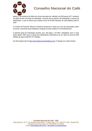Conselho Nacional do Café – CNC
SCN Quadra 01, Bl. “C”, Ed. Brasília Trade Center, 11º andar, sala 1.101 - CEP 70711-902 – Brasília (DF)
Assessoria de Comunicação: (61) 3226-2269 / 8114-6632
E-mail: imprensa@cncafe.com.br / www.twitter.com/pauloandreck
pesos (7,38 centavos de dólar) por árvore renovada por colheita e de 200 pesos (6,71 centavos
de dólar) árvore renovada por plantação, recursos que se devem ser destinados à compra de
fertilizantes, o que se estima que impacte cerca de 34.000 hectares de café afetados pelo El
Niño.
O ministro da Fazenda, Mauricio Cárdenas Santamaría, disse que uma vez executados esses
recursos, novamente será analisada a situação do setor cafeeiro no Comitê Nacional.
O gerente geral da Federação recordou que, até agora, o El Niño, catalogado como o mais
grave desde 1950, levou à perda aos cafeicultores colombianos de um valor de cerca de 600
bilhões de pesos (US$ 201,47 milhões).
As informações são do http://www.federaciondecafeteros.org / Tradução por Juliana Santin
 