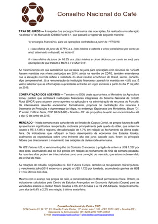 Conselho Nacional do Café – CNC
SCN Quadra 01, Bl. “C”, Ed. Brasília Trade Center, 11º andar, sala 1.101 - CEP 70711-902 – Brasília (DF)
Assessoria de Comunicação: (61) 3226-2269 / 8114-6632
E-mail: imprensa@cncafe.com.br / www.twitter.com/pauloandreck
TAXA DE JUROS — A respeito dos encargos financeiros das operações, foi realizada uma alteração
na alínea “c” do Manual de Crédito Rural 9-1, que passará a vigorar da seguinte maneira:
“c) encargos financeiros, para as operações contratadas a partir de 1º/7/2015:
I - taxa efetiva de juros de 8,75% a.a. (oito inteiros e setenta e cinco centésimos por cento ao
ano), observado o disposto no inciso II;
II - taxa efetiva de juros de 10,5% a.a. (dez inteiros e cinco décimos por cento ao ano) para
operações de que tratam o MCR 9-4 e MCR 9-6”.
Ao mesmo tempo em que solicitamos que as taxas de juros para operações com recursos do Funcafé
fossem mantidas nos níveis praticados em 2014, ainda na reunião do CDPE, também entendemos
que a elevação ocorrida reflete a realidade do atual cenário econômico do Brasil, sendo, portanto,
algo compreensível. Já a remuneração da instituição financeira (spread) foi mantida em 4,5% a.a. É
válido salientar que as informações supracitadas entrarão em vigor somente a partir do dia 1º de julho
de 2015.
CONTRATAÇÃO DOS AGENTES — Também no DOU desta quarta-feira, o Ministério da Agricultura
tornou público que contratará instituições financeiras integrantes do Sistema Nacional de Crédito
Rural (SNCR) para atuarem como agentes na aplicação e na administração de recursos do Funcafé.
Os interessados deverão encaminhar, formalmente, proposta de contratação dos recursos à
Secretaria de Produção e Agroenergia do Mapa, no endereço: Esplanada dos Ministérios, Bloco "D",
7º andar, Edifício Sede, CEP 70.043-900 - Brasília - DF. As propostas deverão ser encaminhadas até
o dia 10 de junho de 2015.
MERCADO – Nesta semana mais curta devido ao feriado de Corpus Christi, os preços futuros do café
apresentaram significativa recuperação, motivada principalmente pela queda do dólar, que ontem foi
cotado a R$ 3,1346 e registrou desvalorização de 1,7% em relação ao fechamento da última sexta-
feira. Os indicadores que reforçam o fraco desempenho da economia dos Estados Unidos,
acalmando as expectativas sobre uma iminente alta dos juros daquele país, foram os principais
fatores que direcionaram o movimento das cotações da divisa norte-americana.
Na ICE Futures US, o vencimento julho do Contrato C encerrou o pregão de ontem a US$ 1,327 por
libra-peso, acumulando alta de 655 pontos em relação ao fechamento do final da semana passada.
As recentes altas podem ser interpretadas como uma correção do mercado, que estava sobrevendido
até o final de maio.
As cotações do robusta, negociadas na ICE Futures Europe, também se recuperaram. Na terça-feira,
o vencimento julho/2015 encerrou o pregão a US$ 1.723 por tonelada, acumulando ganhos de US$
91 nos últimos dois dias.
Mesmo com o avanço nos preços do café, a comercialização no Brasil permaneceu fraca. Ontem, os
indicadores calculados pelo Centro de Estudos Avançados em Economia Aplicada (Cepea) para as
variedades arábica e conilon foram cotados a R$ 437,57/saca e a R$ 295,64/saca, respectivamente,
com alta de 6,4% e 2,2% em relação à última sexta-feira.
 