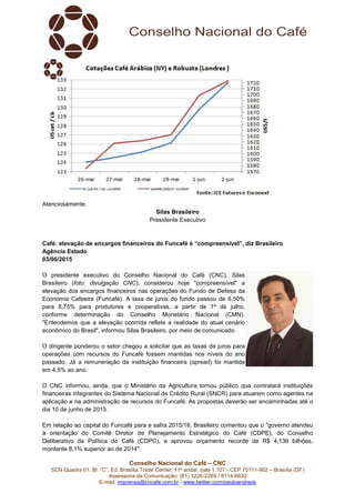 Conselho Nacional do Café – CNC
SCN Quadra 01, Bl. “C”, Ed. Brasília Trade Center, 11º andar, sala 1.101 - CEP 70711-902 – Brasília (DF)
Assessoria de Comunicação: (61) 3226-2269 / 8114-6632
E-mail: imprensa@cncafe.com.br / www.twitter.com/pauloandreck
Atenciosamente,
Silas Brasileiro
Presidente Executivo
Café: elevação de encargos financeiros do Funcafé é “compreensível”, diz Brasileiro
Agência Estado
03/06/2015
O presidente executivo do Conselho Nacional do Café (CNC), Silas
Brasileiro (foto: divulgação CNC), considerou hoje "compreensível" a
elevação dos encargos financeiros nas operações do Fundo de Defesa da
Economia Cafeeira (Funcafé). A taxa de juros do fundo passou de 6,50%
para 8,75% para produtores e cooperativas, a partir de 1º de julho,
conforme determinação do Conselho Monetário Nacional (CMN).
"Entendemos que a elevação ocorrida reflete a realidade do atual cenário
econômico do Brasil", informou Silas Brasileiro, por meio de comunicado.
O dirigente ponderou o setor chegou a solicitar que as taxas de juros para
operações com recursos do Funcafé fossem mantidas nos níveis do ano
passado. Já a remuneração da instituição financeira (spread) foi mantida
em 4,5% ao ano.
O CNC informou, ainda, que o Ministério da Agricultura tornou público que contratará instituições
financeiras integrantes do Sistema Nacional de Crédito Rural (SNCR) para atuarem como agentes na
aplicação e na administração de recursos do Funcafé. As propostas deverão ser encaminhadas até o
dia 10 de junho de 2015.
Em relação ao capital do Funcafé para a safra 2015/16, Brasileiro comentou que o "governo atendeu
à orientação do Comitê Diretor de Planejamento Estratégico do Café (CDPE), do Conselho
Deliberativo da Política do Café (CDPC), e aprovou orçamento recorde de R$ 4,136 bilhões,
montante 8,1% superior ao de 2014".
 
