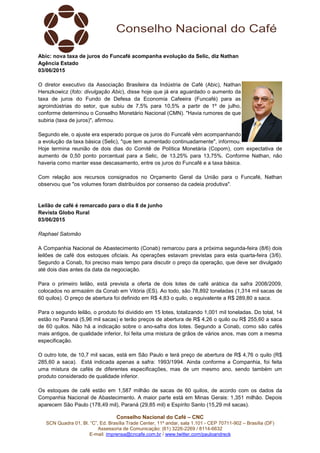 Conselho Nacional do Café – CNC
SCN Quadra 01, Bl. “C”, Ed. Brasília Trade Center, 11º andar, sala 1.101 - CEP 70711-902 – Brasília (DF)
Assessoria de Comunicação: (61) 3226-2269 / 8114-6632
E-mail: imprensa@cncafe.com.br / www.twitter.com/pauloandreck
Abic: nova taxa de juros do Funcafé acompanha evolução da Selic, diz Nathan
Agência Estado
03/06/2015
O diretor executivo da Associação Brasileira da Indústria de Café (Abic), Nathan
Herszkowicz (foto: divulgação Abic), disse hoje que já era aguardado o aumento da
taxa de juros do Fundo de Defesa da Economia Cafeeira (Funcafé) para as
agroindústrias do setor, que subiu de 7,5% para 10,5% a partir de 1º de julho,
conforme determinou o Conselho Monetário Nacional (CMN). "Havia rumores de que
subiria (taxa de juros)", afirmou.
Segundo ele, o ajuste era esperado porque os juros do Funcafé vêm acompanhando
a evolução da taxa básica (Selic), "que tem aumentado continuadamente", informou.
Hoje termina reunião de dois dias do Comitê de Política Monetária (Copom), com expectativa de
aumento de 0,50 ponto porcentual para a Selic, de 13,25% para 13,75%. Conforme Nathan, não
haveria como manter esse descasamento, entre os juros do Funcafé e a taxa básica.
Com relação aos recursos consignados no Orçamento Geral da União para o Funcafé, Nathan
observou que "os volumes foram distribuídos por consenso da cadeia produtiva".
Leilão de café é remarcado para o dia 8 de junho
Revista Globo Rural
03/06/2015
Raphael Salomão
A Companhia Nacional de Abastecimento (Conab) remarcou para a próxima segunda-feira (8/6) dois
leilões de café dos estoques oficiais. As operações estavam previstas para esta quarta-feira (3/6).
Segundo a Conab, foi preciso mais tempo para discutir o preço da operação, que deve ser divulgado
até dois dias antes da data da negociação.
Para o primeiro leilão, está prevista a oferta de dois lotes de café arábica da safra 2008/2009,
colocados no armazém da Conab em Vitória (ES). Ao todo, são 78,892 toneladas (1,314 mil sacas de
60 quilos). O preço de abertura foi definido em R$ 4,83 o quilo, o equivalente a R$ 289,80 a saca.
Para o segundo leilão, o produto foi dividido em 15 lotes, totalizando 1,001 mil toneladas. Do total, 14
estão no Paraná (5,96 mil sacas) e terão preços de abertura de R$ 4,26 o quilo ou R$ 255,60 a saca
de 60 quilos. Não há a indicação sobre o ano-safra dos lotes. Segundo a Conab, como são cafés
mais antigos, de qualidade inferior, foi feita uma mistura de grãos de vários anos, mas com a mesma
especificação.
O outro lote, de 10,7 mil sacas, está em São Paulo e terá preço de abertura de R$ 4,76 o quilo (R$
285,60 a saca). Está indicada apenas a safra: 1993/1994. Ainda conforme a Companhia, foi feita
uma mistura de cafés de diferentes especificações, mas de um mesmo ano, sendo também um
produto considerado de qualidade inferior.
Os estoques de café estão em 1,587 milhão de sacas de 60 quilos, de acordo com os dados da
Companhia Nacional de Abastecimento. A maior parte está em Minas Gerais: 1,351 milhão. Depois
aparecem São Paulo (178,49 mil), Paraná (29,85 mil) e Espírito Santo (15,29 mil sacas).
 