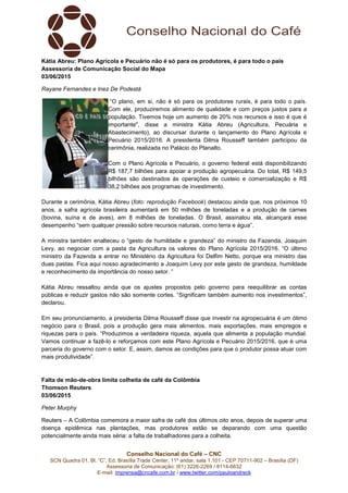 Conselho Nacional do Café – CNC
SCN Quadra 01, Bl. “C”, Ed. Brasília Trade Center, 11º andar, sala 1.101 - CEP 70711-902 – Brasília (DF)
Assessoria de Comunicação: (61) 3226-2269 / 8114-6632
E-mail: imprensa@cncafe.com.br / www.twitter.com/pauloandreck
Kátia Abreu: Plano Agrícola e Pecuário não é só para os produtores, é para todo o país
Assessoria de Comunicação Social do Mapa
03/06/2015
Rayane Fernandes e Inez De Podestà
“O plano, em si, não é só para os produtores rurais, é para todo o país.
Com ele, produziremos alimento de qualidade e com preços justos para a
população. Tivemos hoje um aumento de 20% nos recursos e isso é que é
importante", disse a ministra Kátia Abreu (Agricultura, Pecuária e
Abastecimento), ao discursar durante o lançamento do Plano Agrícola e
Pecuário 2015/2016. A presidenta Dilma Rousseff também participou da
cerimônia, realizada no Palácio do Planalto.
Com o Plano Agrícola e Pecuário, o governo federal está disponibilizando
R$ 187,7 bilhões para apoiar a produção agropecuária. Do total, R$ 149,5
bilhões são destinados às operações de custeio e comercialização e R$
38,2 bilhões aos programas de investimento.
Durante a cerimônia, Kátia Abreu (foto: reprodução Facebook) destacou ainda que, nos próximos 10
anos, a safra agrícola brasileira aumentará em 50 milhões de toneladas e a produção de carnes
(bovina, suína e de aves), em 8 milhões de toneladas. O Brasil, assinalou ela, alcançará esse
desempenho “sem qualquer pressão sobre recursos naturais, como terra e água”.
A ministra também enalteceu o “gesto de humildade e grandeza” do ministro da Fazenda, Joaquim
Levy, ao negociar com a pasta da Agricultura os valores do Plano Agrícola 2015/2016. “O último
ministro da Fazenda a entrar no Ministério da Agricultura foi Delfim Netto, porque era ministro das
duas pastas. Fica aqui nosso agradecimento a Joaquim Levy por este gesto de grandeza, humildade
e reconhecimento da importância do nosso setor. ”
Kátia Abreu ressaltou ainda que os ajustes propostos pelo governo para reequilibrar as contas
públicas e reduzir gastos não são somente cortes. “Significam também aumento nos investimentos”,
declarou.
Em seu pronunciamento, a presidenta Dilma Rousseff disse que investir na agropecuária é um ótimo
negócio para o Brasil, pois a produção gera mais alimentos, mais exportações, mais empregos e
riquezas para o país. “Produzimos a verdadeira riqueza, aquela que alimenta a população mundial.
Vamos continuar a fazê-lo e reforçamos com este Plano Agrícola e Pecuário 2015/2016, que é uma
parceria do governo com o setor. E, assim, damos as condições para que o produtor possa atuar com
mais produtividade”.
Falta de mão-de-obra limita colheita de café da Colômbia
Thomson Reuters
03/06/2015
Peter Murphy
Reuters – A Colômbia comemora a maior safra de café dos últimos oito anos, depois de superar uma
doença epidêmica nas plantações, mas produtores estão se deparando com uma questão
potencialmente ainda mais séria: a falta de trabalhadores para a colheita.
 