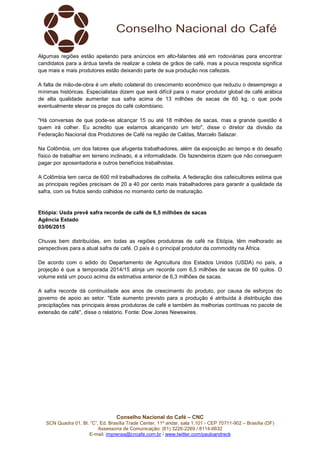 Conselho Nacional do Café – CNC
SCN Quadra 01, Bl. “C”, Ed. Brasília Trade Center, 11º andar, sala 1.101 - CEP 70711-902 – Brasília (DF)
Assessoria de Comunicação: (61) 3226-2269 / 8114-6632
E-mail: imprensa@cncafe.com.br / www.twitter.com/pauloandreck
Algumas regiões estão apelando para anúncios em alto-falantes até em rodoviárias para encontrar
candidatos para a árdua tarefa de realizar a coleta de grãos de café, mas a pouca resposta significa
que mais e mais produtores estão deixando parte de sua produção nos cafezais.
A falta de mão-de-obra é um efeito colateral do crescimento econômico que reduziu o desemprego a
mínimas históricas. Especialistas dizem que será difícil para o maior produtor global de café arábica
de alta qualidade aumentar sua safra acima de 13 milhões de sacas de 60 kg, o que pode
eventualmente elevar os preços do café colombiano.
"Há conversas de que pode-se alcançar 15 ou até 18 milhões de sacas, mas a grande questão é
quem irá colher. Eu acredito que estamos alcançando um teto", disse o diretor da divisão da
Federação Nacional dos Produtores de Café na região de Caldas, Marcelo Salazar.
Na Colômbia, um dos fatores que afugenta trabalhadores, além da exposição ao tempo e do desafio
físico de trabalhar em terreno inclinado, é a informalidade. Os fazendeiros dizem que não conseguem
pagar por aposentadoria e outros benefícios trabalhistas.
A Colômbia tem cerca de 600 mil trabalhadores de colheita. A federação dos cafeicultores estima que
as principais regiões precisam de 20 a 40 por cento mais trabalhadores para garantir a qualidade da
safra, com os frutos sendo colhidos no momento certo de maturação.
Etiópia: Usda prevê safra recorde de café de 6,5 milhões de sacas
Agência Estado
03/06/2015
Chuvas bem distribuídas, em todas as regiões produtoras de café na Etiópia, têm melhorado as
perspectivas para a atual safra de café. O país é o principal produtor da commodity na África.
De acordo com o adido do Departamento de Agricultura dos Estados Unidos (USDA) no país, a
projeção é que a temporada 2014/15 atinja um recorde com 6,5 milhões de sacas de 60 quilos. O
volume está um pouco acima da estimativa anterior de 6,3 milhões de sacas.
A safra recorde dá continuidade aos anos de crescimento do produto, por causa de esforços do
governo de apoio ao setor. "Este aumento previsto para a produção é atribuída à distribuição das
precipitações nas principais áreas produtoras de café e também às melhorias contínuas no pacote de
extensão de café", disse o relatório. Fonte: Dow Jones Newswires.
 