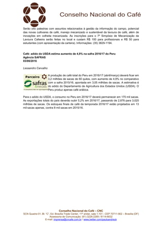 Conselho Nacional do Café – CNC
SCN Quadra 01, Bl. “C”, Ed. Brasília Trade Center, 11º andar, sala 1.101 - CEP 70711-902 – Brasília (DF)
Assessoria de Comunicação: (61) 3226-2269 / 8114-6632
E-mail: imprensa@cncafe.com.br / www.twitter.com/pauloandreck
Serão oito palestras com assuntos relacionados à gestão da informação do campo, potencial
das novas cultivares de café, manejo mecanizado e sustentável da lavoura de café, além de
inovações em colheita mecanizada. As inscrições para o 7º Simpósio de Mecanização da
Lavoura Cafeeira serão feitas no local e custam R$ 100 para profissionais e R$ 50 para
estudantes (com apresentação da carteira). Informações: (35) 3829-1194.
Café: adido do USDA estima aumento de 4,9% na safra 2016/17 do Peru
Agência SAFRAS
03/06/2016
Lessandro Carvalho
A produção de café total do Peru em 2016/17 (abril/março) deverá ficar em
3,2 milhões de sacas de 60 quilos, com aumento de 4,9% no comparativo
com a safra 2015/16, apontada em 3,05 milhões de sacas. A estimativa é
do adido do Departamento de Agricultura dos Estados Unidos (USDA). O
Peru produz apenas café arábica.
Para o adido do USDA, o consumo no Peru em 2016/17 deverá permanecer em 170 mil sacas.
As exportações totais do país deverão subir 5,2% em 2016/17, passando de 2,876 para 3,025
milhões de sacas. Os estoques finais de café da temporada 2016/17 estão projetados em 13
mil sacas apenas, contra 8 mil sacas em 2015/16.
 