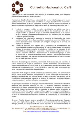 Conselho Nacional do Café – CNC
SCN Quadra 01, Bl. “C”, Ed. Brasília Trade Center, 11º andar, sala 1.101 - CEP 70711-902 – Brasília (DF)
Assessoria de Comunicação: (61) 3226-2269 / 8114-6632
E-mail: imprensa@cncafe.com.br / www.twitter.com/pauloandreck
Kokay (PT-DF) e o deputado federal Padre João (PT-MG), inclusive, querem expor ainda mais
esse lamentável relatório em audiência pública.
Frente a isso, Silas Brasileiro frisou a necessidade das normas trabalhistas passarem por um
aperfeiçoamento para se adequarem à realidade do campo. Especificamente em relação à
Portaria Interministerial Nº 4/2016, chamamos a atenção para os pontos que precisam de
revisão no tocante à possibilidade de celebração de termo de ajustamento de conduta (TAC):
(i) “renúncia a qualquer medida, na esfera administrativa ou judicial, que vise a
impugnação, invalidação ou afastamento da eficácia dos efeitos legais dos autos de
infração lavrados na ação fiscal em que foi constatado trabalho análogo ao de escravo”.
O CNC é favorável à possibilidade de celebração do TAC, desde que não seja cerceado
o direito de defesa do autuado;
(ii) “contratação de trabalhadores egressos de programa de qualificação nos moldes
previstos no inciso V do art. 6º, em quantidade equivalente a, no mínimo, 3 (três) vezes o
número de trabalhadores encontrados em condições análogas às de escravo pela
Inspeção do Trabalho”;
(iii) “custeio de programa cujo objetivo seja o diagnóstico de vulnerabilidades em
comunidades identificadas como fornecedoras de mão de obra explorada em condições
análogas às de escravo, seguido da adoção de medidas para a superação de tais
vulnerabilidades, como progresso educacional e implementação de ações favorecendo o
acesso a programas públicos e o desenvolvimento de alternativas de geração de renda
de acordo com as vocações econômicas locais, incluindo a estruturação de economia
familiar sustentável”, que nos parece uma medida que visa a garantir fluxo de recursos
para as ONGs que atuam na área.
O ministro Ronaldo Nogueira demonstrou sensibilidade frente ao exposto pelo presidente do
CNC e afirmou que a equipe do Ministério do Trabalho desenvolverá um estudo sobre a
Portaria Interministerial Nº 4/2016. O titular do MTPS acrescentou, ainda, que o objetivo dessa
avaliação não é deixar de cumprir a função fiscalizadora, mas, sim, incluir componentes para
tornar esse processo mais construtivo e pedagógico.
O secretário Paulo Sérgio de Almeida considerou que a referida portaria está aprimorada em
relação a suas versões anteriores, principalmente no tocante à ampliação da capacidade de
defesa dos empregadores, haja vista que, a partir de agora, o fiscal terá que gerar um auto de
infração único para caracterizar a situação de presença de trabalho em condições análogas a
escravo, o que deverá facilitar a defesa dos empregadores.
No que tange à necessidade de adequação das normas trabalhistas à realidade da cafeicultura,
defendida pelo presidente executivo do CNC, o secretário considerou importante o
estreitamento do diálogo entre os auditores fiscais do trabalho e os produtores de café, para
que ambos troquem conhecimento sobre o arcabouço do aspecto legal e o cotidiano da
atividade. Por fim, Almeida sugeriu a criação de fóruns regionais para promover o diálogo entre
fiscais e cafeicultores, citando que essa foi uma experiência bem sucedida para conscientizar
os fiscais do trabalho sobre a realidade dos produtores de cana de açúcar no Estado do Rio de
Janeiro.
O ministro Ronaldo Nogueira encerrou a audiência reforçando que está sempre disposto a
ouvir e que o objetivo de sua gestão é reduzir as tensões existentes com o setor produtivo.
Reforçou, também, que a equipe do MTPS avaliará a questão da Portaria Interministerial Nº
 