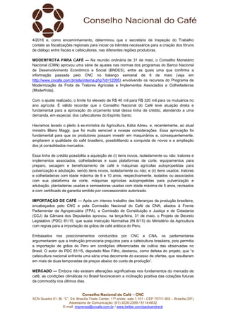 Conselho Nacional do Café – CNC
SCN Quadra 01, Bl. “C”, Ed. Brasília Trade Center, 11º andar, sala 1.101 - CEP 70711-902 – Brasília (DF)
Assessoria de Comunicação: (61) 3226-2269 / 8114-6632
E-mail: imprensa@cncafe.com.br / www.twitter.com/pauloandreck
4/2016 e, como encaminhamento, determinou que o secretário de Inspeção do Trabalho
contate as fiscalizações regionais para iniciar os trâmites necessários para a criação dos fóruns
de diálogo entre fiscais e cafeicultores, nas diferentes regiões produtoras.
MODERFROTA PARA CAFÉ — Na reunião ordinária de 31 de maio, o Conselho Monetário
Nacional (CMN) aprovou uma série de ajustes nas normas dos programas do Banco Nacional
de Desenvolvimento Econômico e Social (BNDES), entre as quais uma que confirma a
informação passada pelo CNC no balanço semanal de 6 de maio (veja em
http://www.cncafe.com.br/site/interna.php?id=12095) envolvendo os recursos do Programa de
Modernização da Frota de Tratores Agrícolas e Implementos Associados e Colheitadeiras
(Moderfrota).
Com o ajuste realizado, o limite foi elevado de R$ 40 mil para R$ 320 mil para os mutuários no
ano agrícola. É válido recordar que o Conselho Nacional do Café teve atuação direta e
fundamental para a aprovação do orçamento total dessa linha de crédito, atendendo a uma
demanda, em especial, dos cafeicultores do Espírito Santo.
Havíamos levado o pleito à ex-ministra da Agricultura, Kátia Abreu, e, recentemente, ao atual
ministro Blairo Maggi, que foi muito sensível a nossas considerações. Essa aprovação foi
fundamental para que os produtores possam investir em maquinários e, consequentemente,
ampliarem a qualidade do café brasileiro, possibilitando a conquista de novos e a ampliação
dos já consolidados mercados.
Essa linha de crédito possibilita a aquisição de (i) itens novos, isoladamente ou não: tratores e
implementos associados, colheitadeiras e suas plataformas de corte, equipamentos para
preparo, secagem e beneficiamento de café e máquinas agrícolas autopropelidas para
pulverização e adubação, sendo itens novos, isoladamente ou não; e (ii) itens usados: tratores
e colheitadeiras com idade máxima de 8 e 10 anos, respectivamente, isolados ou associados
com sua plataforma de corte, máquinas agrícolas autopropelidas para pulverização e
adubação, plantadeiras usadas e semeadoras usadas com idade máxima de 5 anos, revisados
e com certificado de garantia emitido por concessionário autorizado.
IMPORTAÇÃO DE CAFÉ — Após um intenso trabalho das lideranças da produção brasileira,
encabeçados pelo CNC e pela Comissão Nacional do Café da CNA, aliados à Frente
Parlamentar da Agropecuária (FPA), a Comissão de Constituição e Justiça e de Cidadania
(CCJ) da Câmara dos Deputados aprovou, na terça-feira, 31 de maio, o Projeto de Decreto
Legislativo (PDC) 81/15, que susta Instrução Normativa (IN 6/15) do Ministério da Agricultura
com regras para a importação de grãos de café arábica do Peru.
Embasados nos posicionamentos conduzidos por CNC e CNA, os parlamentares
argumentaram que a instrução provocaria prejuízos para a cafeicultura brasileira, pois permitia
a importação de grãos do Peru em condições diferenciadas de cultivo das observadas no
Brasil. O autor do PDC 81/15, deputado Max Filho, destacou, como defesa do projeto, que “a
cafeicultura nacional enfrenta uma séria crise decorrente do excesso de ofertas, que resultaram
em mais de duas temporadas de preços abaixo do custo de produção”.
MERCADO — Embora não existam alterações significativas nos fundamentos do mercado de
café, as condições climáticas no Brasil favoreceram a inclinação positiva das cotações futuras
da commodity nos últimos dias.
 