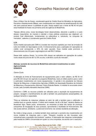 Conselho Nacional do Café – CNC
SCN Quadra 01, Bl. “C”, Ed. Brasília Trade Center, 11º andar, sala 1.101 - CEP 70711-902 – Brasília (DF)
Assessoria de Comunicação: (61) 3226-2269 / 8114-6632
E-mail: imprensa@cncafe.com.br / www.twitter.com/pauloandreck
julho.
Para o Wilson Vaz de Araújo, coordenador-geral de Crédito Rural do Ministério da Agricultura,
Pecuária e Abastecimento (Mapa), sem investimentos em máquinas de beneficiamento do café
não seria possível elevar a qualidade do grão. Araújo explica que o limite de R$ 40 mil para
essa finalidade foi fixado nos primeiros anos de vigência do Moderfrota.
“Nesses últimos anos, novas tecnologias foram desenvolvidas, elevando o padrão e o custo
desses maquinários, de maneira a atender a boas práticas produtivas que objetivam um
produto final diferenciado, fundamentais na cafeicultura e, sobretudo, na conquista de
mercados”, salientou o coordenador geral de Crédito Rural.
LCA
Outra medida aprovada pelo CMN é a revisão dos recursos captados por meio da emissão de
Letra de Crédito do Agronegócio (LCA). O direcionamento para a aplicação em operações de
crédito rural corresponde a 35% do valor apurado. Essa medida pode promover o
direcionamento da LCA para o agronegócio em até R$ 21 bilhões.
Desse total, explicou Araújo, “no mínimo 40% devem ser aplicados em operações de custeio
rural a taxas de juros de até 12,75% ao ano; e até 60% a juros de mercado”.
Abimaq: aumento de recursos do Moderfrota estimulará investimentos no setor
Agência Estado
03/06/2016
Clarice Couto
A alteração do limite de financiamento de equipamentos para o setor cafeeiro, de R$ 40 mil
para R$ 320 mil por ano agrícola no programa Moderfrota, trará um efeito positivo para o setor
e estimulará investimentos em novos equipamentos. A opinião é do presidente da Câmara
Setorial de Máquinas e Implementos Agrícolas (CSMIA) da Associação Brasileira da Indústria
de Máquinas e Equipamentos (Abimaq), Pedro Estevão Bastos. A medida foi anunciada ontem
à noite, pelo Conselho Monetário Nacional (CMN).
Conforme o CMN, os recursos poderão ser utilizados para a aquisição de equipamentos de
preparo, secagem e beneficiamento de café e também de pulverizadores autopropelidos, de
qualquer tamanho e capacidade.
"Para as indústrias de máquinas voltadas ao setor de café e também para o cafeicultor, a
medida trará um grande impacto. O efeito será imediato, de 60 a 90 dias", declarou Bastos ao
Broadcast Agro. Neste prazo, acrescentou, as empresas já terão tido tempo de promover
campanhas de divulgação de seus produtos, aproveitando a facilidade de financiamento. Ele
não soube estimar, entretanto, o potencial incremento nas vendas resultante da alteração.
No médio e longo prazos, a medida também deve estimular o aumento dos investimentos em
novos modelos de máquinas para o setor. "Ninguém investiria se não houvesse valor
compatível para a aquisição dos produtos", explicou. A fabricação das máquinas contempladas
pela medida do CMN é concentrada em quatro ou cinco empresas, de acordo com o executivo.
 