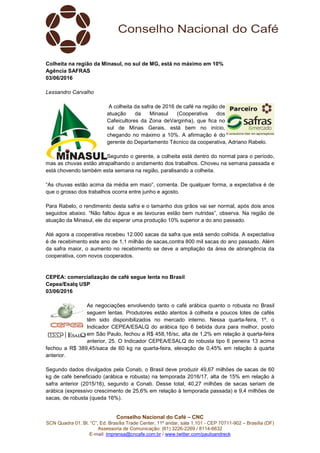 Conselho Nacional do Café – CNC
SCN Quadra 01, Bl. “C”, Ed. Brasília Trade Center, 11º andar, sala 1.101 - CEP 70711-902 – Brasília (DF)
Assessoria de Comunicação: (61) 3226-2269 / 8114-6632
E-mail: imprensa@cncafe.com.br / www.twitter.com/pauloandreck
Colheita na região da Minasul, no sul de MG, está no máximo em 10%
Agência SAFRAS
03/06/2016
Lessandro Carvalho
A colheita da safra de 2016 de café na região de
atuação da Minasul (Cooperativa dos
Cafeicultores da Zona deVarginha), que fica no
sul de Minas Gerais, está bem no início,
chegando no máximo a 10%. A afirmação é do
gerente do Departamento Técnico da cooperativa, Adriano Rabelo.
Segundo o gerente, a colheita está dentro do normal para o período,
mas as chuvas estão atrapalhando o andamento dos trabalhos. Choveu na semana passada e
está chovendo também esta semana na região, paralisando a colheita.
“As chuvas estão acima da média em maio”, comenta. De qualquer forma, a expectativa é de
que o grosso dos trabalhos ocorra entre junho e agosto.
Para Rabelo, o rendimento desta safra e o tamanho dos grãos vai ser normal, após dois anos
seguidos abaixo. “Não faltou água e as lavouras estão bem nutridas”, observa. Na região de
atuação da Minasul, ele diz esperar uma produção 10% superior a do ano passado.
Até agora a cooperativa recebeu 12.000 sacas da safra que está sendo colhida. A expectativa
é de recebimento este ano de 1,1 milhão de sacas,contra 800 mil sacas do ano passado. Além
da safra maior, o aumento no recebimento se deve a ampliação da área de abrangência da
cooperativa, com novos cooperados.
CEPEA: comercialização de café segue lenta no Brasil
Cepea/Esalq USP
03/06/2016
As negociações envolvendo tanto o café arábica quanto o robusta no Brasil
seguem lentas. Produtores estão atentos à colheita e poucos lotes de cafés
têm sido disponibilizados no mercado interno. Nessa quarta-feira, 1º, o
Indicador CEPEA/ESALQ do arábica tipo 6 bebida dura para melhor, posto
em São Paulo, fechou a R$ 458,16/sc, alta de 1,2% em relação à quarta-feira
anterior, 25. O Indicador CEPEA/ESALQ do robusta tipo 6 peneira 13 acima
fechou a R$ 389,45/saca de 60 kg na quarta-feira, elevação de 0,45% em relação à quarta
anterior.
Segundo dados divulgados pela Conab, o Brasil deve produzir 49,67 milhões de sacas de 60
kg de café beneficiado (arábica e robusta) na temporada 2016/17, alta de 15% em relação à
safra anterior (2015/16), segundo a Conab. Desse total, 40,27 milhões de sacas seriam de
arábica (expressivo crescimento de 25,6% em relação à temporada passada) e 9,4 milhões de
sacas, de robusta (queda 16%).
 