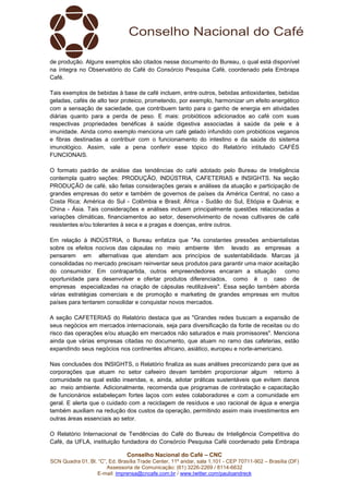 Conselho Nacional do Café – CNC
SCN Quadra 01, Bl. “C”, Ed. Brasília Trade Center, 11º andar, sala 1.101 - CEP 70711-902 – Brasília (DF)
Assessoria de Comunicação: (61) 3226-2269 / 8114-6632
E-mail: imprensa@cncafe.com.br / www.twitter.com/pauloandreck
de produção. Alguns exemplos são citados nesse documento do Bureau, o qual está disponível
na íntegra no Observatório do Café do Consórcio Pesquisa Café, coordenado pela Embrapa
Café.
Tais exemplos de bebidas à base de café incluem, entre outros, bebidas antioxidantes, bebidas
geladas, cafés de alto teor proteico, prometendo, por exemplo, harmonizar um efeito energético
com a sensação de saciedade, que contribuem tanto para o ganho de energia em atividades
diárias quanto para a perda de peso. E mais: probióticos adicionados ao café com suas
respectivas propriedades benéficas à saúde digestiva associadas à saúde da pele e à
imunidade. Ainda como exemplo menciona um café gelado infundido com probióticos veganos
e fibras destinadas a contribuir com o funcionamento do intestino e da saúde do sistema
imunológico. Assim, vale a pena conferir esse tópico do Relatório intitulado CAFÉS
FUNCIONAIS.
O formato padrão de análise das tendências do café adotado pelo Bureau de Inteligência
contempla quatro seções: PRODUÇÃO, INDÚSTRIA, CAFETERIAS e INSIGHTS. Na seção
PRODUÇÃO de café, são feitas considerações gerais e análises da atuação e participação de
grandes empresas do setor e também de governos de países da América Central, no caso a
Costa Rica; América do Sul - Colômbia e Brasil; África - Sudão do Sul, Etiópia e Quênia; e
China - Ásia. Tais considerações e análises incluem principalmente questões relacionadas a
variações climáticas, financiamentos ao setor, desenvolvimento de novas cultivares de café
resistentes e/ou tolerantes à seca e a pragas e doenças, entre outros.
Em relação à INDÚSTRIA, o Bureau enfatiza que "As constantes pressões ambientalistas
sobre os efeitos nocivos das cápsulas no meio ambiente têm levado as empresas a
pensarem em alternativas que atendam aos princípios de sustentabilidade. Marcas já
consolidadas no mercado precisam reinventar seus produtos para garantir uma maior aceitação
do consumidor. Em contrapartida, outros empreendedores encaram a situação como
oportunidade para desenvolver e ofertar produtos diferenciados, como é o caso de
empresas especializadas na criação de cápsulas reutilizáveis". Essa seção também aborda
várias estratégias comerciais e de promoção e marketing de grandes empresas em muitos
países para tentarem consolidar e conquistar novos mercados.
A seção CAFETERIAS do Relatório destaca que as "Grandes redes buscam a expansão de
seus negócios em mercados internacionais, seja para diversificação da fonte de receitas ou do
risco das operações e/ou atuação em mercados não saturados e mais promissores". Menciona
ainda que várias empresas citadas no documento, que atuam no ramo das cafeterias, estão
expandindo seus negócios nos continentes africano, asiático, europeu e norte-americano.
Nas conclusões dos INSIGHTS, o Relatório finaliza as suas análises preconizando para que as
corporações que atuam no setor cafeeiro devam também proporcionar algum retorno à
comunidade na qual estão inseridas, e, ainda, adotar práticas sustentáveis que evitem danos
ao meio ambiente. Adicionalmente, recomenda que programas de contratação e capacitação
de funcionários estabeleçam fortes laços com estes colaboradores e com a comunidade em
geral. E alerta que o cuidado com a reciclagem de resíduos e uso racional de água e energia
também auxiliam na redução dos custos da operação, permitindo assim mais investimentos em
outras áreas essenciais ao setor.
O Relatório Internacional de Tendências do Café do Bureau de Inteligência Competitiva do
Café, da UFLA, instituição fundadora do Consórcio Pesquisa Café coordenado pela Embrapa
 