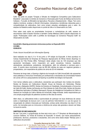 Conselho Nacional do Café – CNC
SCN Quadra 01, Bl. “C”, Ed. Brasília Trade Center, 11º andar, sala 1.101 - CEP 70711-902 – Brasília (DF)
Assessoria de Comunicação: (61) 3226-2269 / 8114-6632
E-mail: imprensa@cncafe.com.br / www.twitter.com/pauloandreck
Café, faz parte do projeto "Criação e Difusão de Inteligência Competitiva para Cafeicultura
Brasileira", executado no âmbito do Consórcio e financiado pelo Fundo de Defesa da Economia
Cafeeira – Funcafé, do Ministério da Agricultura, Pecuária e Abastecimento – Mapa. Tem como
objetivo monitorar, analisar e difundir informações, indicadores e tendências relevantes para a
competitividade da cafeicultura, bem como propor soluções estratégicas para o setor. As
edições do Relatório estão disponíveis no portal da Ufla e no Observatório do Café.
Para saber mais sobre as propriedades funcionais e nutracêuticas do café, acesse os
documentos Café & Saúde Humana e também Cartas Médicas Café & Saúde disponíveis na
seção “Publicações sobre café e portfólio de tecnologias do Consórcio Pesquisa Café” do
Observatório do Café.
InovaCafé e Epamig promovem minicursos juntos na Expocafé 2016
CCCMG
03/06/2016
Fonte: Ascom InovaCafé com informações Epamig
Será realizada nos dias 8, 9 e 10 de junho a 19ª edição da Expocafé. A feira acontece no
Campo Experimental da Empresa de Pesquisa Agropecuária de Minas Gerais (Epamig) no
município de Três Pontas (MG). Participam desta edição mais de 130 empresas que irão
apresentar tecnologias, como maquinário em geral, secadores, tratores, roçadeiras,
adubadeiras, plantadeiras, podadeiras, derriçadeiras, além de softwares e serviços para o
setor. O evento deve movimentar mais de R$ 200 milhões de reais em negócios gerados e
prospectados, com expectativa de público de cerca de 20 mil visitantes.
Parceiras de longo data, a Epamig e Agência de Inovação do Café (InovaCafé) vão apresentar
doze palestras e minicursos ministrados por profissionais e estudantes da Universidade Federal
de Lavras (UFLA) e pesquisadores da Epamig no pavilhão tecnológico da Expocafé.
Com temas voltados para a cafeicultura, estudantes que participam dos núcleos de estudos:
Núcleo de Estudos em Cafeicultura (Necaf), Grupo de Estudos em Herbicidas, Plantas
Daninhas e Alelopatia (GHPD); Núcleo de Estudos em Qualidade, Industrialização e Consumos
de Café (QI Café), Núcleo de Estudos em Pós-Colheita do Café (Pós-Café), Núcleo de Estudos
em Máquinas Agrícolas e Portáteis (Nemaport), Bureau de Inteligência Competitiva do Café e a
Gestora em Inovação do Café e Barista da InovaCafé, Helga Andrade, serão responsáveis por
uma ampla programação de palestras durante os três dias de evento.
Além disso, os cafeicultores terão a oportunidade de participar de duas dinâmicas de campo
sobre a implantação da lavoura com o uso do polímero hidrorretentor e o uso de açúcar na
recuperação de cafeeiro intoxicada por herbicidas, ambas serão oferecidas nos dias 8 e 9 de
junho. As inscrições para os minicursos e dinâmica de campo são gratuitas e devem ser feitas
no local do evento.
SIMPÓSIO DE MECANIZAÇÃO
No dia 7 de junho, a programação da feira terá início com o 7º Simpósio de Mecanização da
Lavoura Cafeeira, na Tenda de Eventos da Expocafé. O evento, que reúne pesquisadores,
professores, técnicos, produtores e estudantes, terá como tema desta edição “Manejo para a
cafeicultura de precisão”.
 