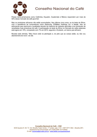 Países latino-americanos como Colômbia, Equador, Guatemala e México respondem por mais de 
50% desse mercado de café gourmet. 
Mas os produtores africanos não estão acomodados. Nos últimos cinco anos, os do leste da África, 
com a assistência de compradores como Starbucks, ED&Man Holdings Ltd. e Nestlé, vêm se 
esforçando para aprimorar a qualidade através da melhoria de métodos agrícolas e da introdução de 
variedades mais produtivas de café. A participação do leste da África no mercado de cafés especiais 
está agora em 15%, comparado com 7% em 2012, segundo o Ecobank, um banco pan-africano. 
Musoke está otimista. "Meu futuro está na plantação e, do jeito que as coisas estão, eu não vou 
abandoná-la de novo", diz ele. 
Conselho Nacional do Café – CNC 
SCN Quadra 01, Bl. “C”, Ed. Brasília Trade Center, 11º andar, sala 1.101 - CEP 70711-902 – Brasília (DF) 
Assessoria de Comunicação: (61) 3226-2269 / 8114-6632 
E-mail: imprensa@cncafe.com.br / www.twitter.com/pauloandreck 
