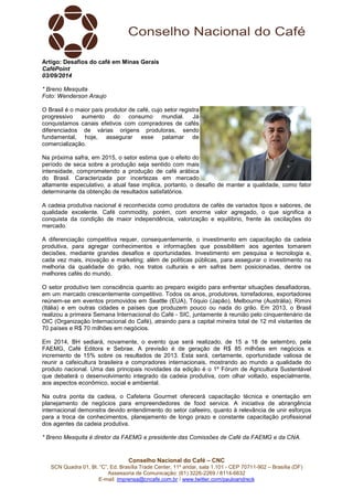 Artigo: Desafios do café em Minas Gerais 
CaféPoint 
03/09/2014 
* Breno Mesquita 
Foto: Wenderson Araujo 
O Brasil é o maior país produtor de café, cujo setor registra 
progressivo aumento do consumo mundial. Já 
conquistamos canais efetivos com compradores de cafés 
diferenciados de várias origens produtoras, sendo 
fundamental, hoje, assegurar esse patamar de 
comercialização. 
Na próxima safra, em 2015, o setor estima que o efeito do 
período de seca sobre a produção seja sentido com mais 
intensidade, comprometendo a produção de café arábica 
do Brasil. Caracterizada por incertezas em mercado 
altamente especulativo, a atual fase implica, portanto, o desafio de manter a qualidade, como fator 
determinante da obtenção de resultados satisfatórios. 
A cadeia produtiva nacional é reconhecida como produtora de cafés de variados tipos e sabores, de 
qualidade excelente. Café commodity, porém, com enorme valor agregado, o que significa a 
conquista da condição de maior independência, valorização e equilíbrio, frente às oscilações do 
mercado. 
A diferenciação competitiva requer, consequentemente, o investimento em capacitação da cadeia 
produtiva, para agregar conhecimentos e informações que possibilitem aos agentes tomarem 
decisões, mediante grandes desafios e oportunidades. Investimento em pesquisa e tecnologia e, 
cada vez mais, inovação e marketing; além de políticas públicas, para assegurar o investimento na 
melhoria da qualidade do grão, nos tratos culturais e em safras bem posicionadas, dentre os 
melhores cafés do mundo. 
O setor produtivo tem consciência quanto ao preparo exigido para enfrentar situações desafiadoras, 
em um mercado crescentemente competitivo. Todos os anos, produtores, torrefadores, exportadores 
reúnem-se em eventos promovidos em Seattle (EUA), Tóquio (Japão), Melbourne (Austrália), Rimini 
(Itália) e em outras cidades e países que produzem pouco ou nada do grão. Em 2013, o Brasil 
realizou a primeira Semana Internacional do Café - SIC, juntamente à reunião pelo cinquentenário da 
OIC (Organização Internacional do Café), atraindo para a capital mineira total de 12 mil visitantes de 
70 países e R$ 70 milhões em negócios. 
Em 2014, BH sediará, novamente, o evento que será realizado, de 15 a 18 de setembro, pela 
FAEMG, Café Editora e Sebrae. A previsão é de geração de R$ 85 milhões em negócios e 
incremento de 15% sobre os resultados de 2013. Esta será, certamente, oportunidade valiosa de 
reunir a cafeicultura brasileira e compradores internacionais, mostrando ao mundo a qualidade do 
produto nacional. Uma das principais novidades da edição é o 1º Fórum de Agricultura Sustentável 
que debaterá o desenvolvimento integrado da cadeia produtiva, com olhar voltado, especialmente, 
aos aspectos econômico, social e ambiental. 
Na outra ponta da cadeia, o Cafeteria Gourmet oferecerá capacitação técnica e orientação em 
planejamento de negócios para empreendedores de food service. A iniciativa de abrangência 
internacional demonstra devido entendimento do setor cafeeiro, quanto à relevância de unir esforços 
para a troca de conhecimentos, planejamento de longo prazo e constante capacitação profissional 
dos agentes da cadeia produtiva. 
* Breno Mesquita é diretor da FAEMG e presidente das Comissões de Café da FAEMG e da CNA. 
Conselho Nacional do Café – CNC 
SCN Quadra 01, Bl. “C”, Ed. Brasília Trade Center, 11º andar, sala 1.101 - CEP 70711-902 – Brasília (DF) 
Assessoria de Comunicação: (61) 3226-2269 / 8114-6632 
E-mail: imprensa@cncafe.com.br / www.twitter.com/pauloandreck 
 
