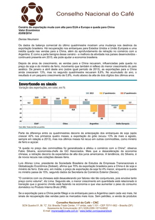 Cenário de exportação muda com alta para EUA e Europa e queda para China 
Valor Econômico 
03/09/2014 
Denise Neumann 
Os dados da balança comercial do último quadrimestre mostram uma mudança nos destinos da 
exportação brasileira. Há recuperação nos embarques para Estados Unidos e União Europeia e uma 
inédita queda nas vendas para a China, além do aprofundamento da retração no comércio com a 
Argentina. E como a parte benigna desse cenário - a melhora da atividade nos países desenvolvidos - 
continuará presente em 2015, ela pode ajudar a economia brasileira. 
Depois de anos de crescimento, as vendas para a China recuaram, influenciadas pela queda no 
preço da soja e do minério de ferro, movimento que também é reflexo do menor crescimento do país 
asiático. De janeiro a abril deste ano (sobre igual período de 2013), as exportações para a China 
ainda cresceram 13%, mas no segundo quadrimestre recuaram 8,8%. No acumulado do ano, o 
resultado é um pequeno crescimento de 0,9%, muito abaixo da alta de dois dígitos dos últimos anos 
Parte da diferença entre os quadrimestres decorre da antecipação dos embarques de soja (após 
crescer 42% nos primeiros quatro meses, a exportação do grão recuou 13% de maio a agosto, 
sempre em relação a 2013), mas nos últimos meses há recuo em outras commodities, como minério 
de ferro e açúcar. 
"A queda no preço das commodities foi generalizada e afetou o comércio com a China", observa 
Fabio Silveira, economista-chefe da GO Associados. Mais que a desaceleração da economia 
chinesa, a retração decorre da expectativa de alta dos juros americanos. A tendência, diz Silveira, é 
de novos recuos nas cotações desses itens. 
Luís Afonso Lima, presidente da Sociedade Brasileira de Estudos de Empresas Transnacionais e 
Globalização Econômica (Sobeet), afirma que 70% da exportação brasileira para a China é de soja e 
minério de ferro. Este ano, em média, o preço de exportação da soja foi 4% menor, enquanto a queda 
no minério passa de 15%, segundo dados da Secretaria de Comércio Exterior (Secex). 
"O comércio com os chineses está desacelerando por fatores não tão conjunturais, pois envolve tanto 
preço como volume", diz Lima. Segundo ele, o menor crescimento em quantidade está relacionado à 
transição que o governo chinês está fazendo na economia e que visa aumentar o peso do consumo 
doméstico no Produto Interno Bruto (PIB). 
Se a exportação para a China perde fôlego e os embarques para a Argentina caem cada vez mais, há 
sinais de recuperação das vendas para os mercados mais ricos. Sem petróleo, a venda de produtos 
Conselho Nacional do Café – CNC 
SCN Quadra 01, Bl. “C”, Ed. Brasília Trade Center, 11º andar, sala 1.101 - CEP 70711-902 – Brasília (DF) 
Assessoria de Comunicação: (61) 3226-2269 / 8114-6632 
E-mail: imprensa@cncafe.com.br / www.twitter.com/pauloandreck 
 
