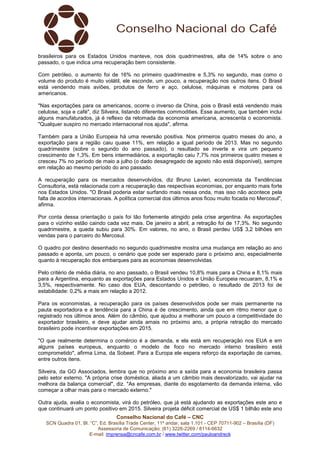 brasileiros para os Estados Unidos manteve, nos dois quadrimestres, alta de 14% sobre o ano 
passado, o que indica uma recuperação bem consistente. 
Com petróleo, o aumento foi de 16% no primeiro quadrimestre e 5,3% no segundo, mas como o 
volume do produto é muito volátil, ele esconde, um pouco, a recuperação nos outros itens. O Brasil 
está vendendo mais aviões, produtos de ferro e aço, celulose, máquinas e motores para os 
americanos. 
"Nas exportações para os americanos, ocorre o inverso da China, pois o Brasil está vendendo mais 
celulose, soja e café", diz Silveira, listando diferentes commodities. Esse aumento, que também inclui 
alguns manufaturados, já é reflexo da retomada da economia americana, acrescenta o economista. 
"Qualquer suspiro no mercado internacional nos ajuda", afirma. 
Também para a União Europeia há uma reversão positiva. Nos primeiros quatro meses do ano, a 
exportação para a região caiu quase 11%, em relação a igual período de 2013. Mas no segundo 
quadrimestre (sobre o segundo do ano passado), o resultado se inverte e vira um pequeno 
crescimento de 1,3%. Em bens intermediários, a exportação caiu 7,7% nos primeiros quatro meses e 
cresceu 7% no período de maio a julho (o dado desagregado de agosto não está disponível), sempre 
em relação ao mesmo período do ano passado. 
A recuperação para os mercados desenvolvidos, diz Bruno Lavieri, economista da Tendências 
Consultoria, está relacionada com a recuperação das respectivas economias, por enquanto mais forte 
nos Estados Unidos. "O Brasil poderia estar surfando mais nessa onda, mas isso não acontece pela 
falta de acordos internacionais. A política comercial dos últimos anos ficou muito focada no Mercosul", 
afirma. 
Por conta dessa orientação o país foi tão fortemente atingido pela crise argentina. As exportações 
para o vizinho estão caindo cada vez mais. De janeiro a abril, a retração foi de 17,3%. No segundo 
quadrimestre, a queda subiu para 30%. Em valores, no ano, o Brasil perdeu US$ 3,2 bilhões em 
vendas para o parceiro do Mercosul. 
O quadro por destino desenhado no segundo quadrimestre mostra uma mudança em relação ao ano 
passado e aponta, um pouco, o cenário que pode ser esperado para o próximo ano, especialmente 
quanto à recuperação dos embarques para as economias desenvolvidas. 
Pelo critério de média diária, no ano passado, o Brasil vendeu 10,8% mais para a China e 8,1% mais 
para a Argentina, enquanto as exportações para Estados Unidos e União Europeia recuaram, 8,1% e 
3,5%, respectivamente. No caso dos EUA, descontando o petróleo, o resultado de 2013 foi de 
estabilidade: 0,2% a mais em relação a 2012. 
Para os economistas, a recuperação para os países desenvolvidos pode ser mais permanente na 
pauta exportadora e a tendência para a China é de crescimento, ainda que em ritmo menor que o 
registrado nos últimos anos. Além do câmbio, que ajudou a melhorar um pouco a competitividade do 
exportador brasileiro, e deve ajudar ainda amais no próximo ano, a própria retração do mercado 
brasileiro pode incentivar exportações em 2015. 
"O que realmente determina o comércio é a demanda, e ela está em recuperação nos EUA e em 
alguns países europeus, enquanto o modelo de foco no mercado interno brasileiro está 
comprometido", afirma Lima, da Sobeet. Para a Europa ele espera reforço da exportação de carnes, 
entre outros itens. 
Silveira, da GO Associados, lembra que no próximo ano a saída para a economia brasileira passa 
pelo setor externo. "A própria crise doméstica, aliada a um câmbio mais desvalorizado, vai ajudar na 
melhora da balança comercial", diz. "As empresas, diante do esgotamento da demanda interna, vão 
começar a olhar mais para o mercado externo." 
Outra ajuda, avalia o economista, virá do petróleo, que já está ajudando as exportações este ano e 
que continuará um ponto positivo em 2015. Silveira projeta déficit comercial de US$ 1 bilhão este ano 
Conselho Nacional do Café – CNC 
SCN Quadra 01, Bl. “C”, Ed. Brasília Trade Center, 11º andar, sala 1.101 - CEP 70711-902 – Brasília (DF) 
Assessoria de Comunicação: (61) 3226-2269 / 8114-6632 
E-mail: imprensa@cncafe.com.br / www.twitter.com/pauloandreck 
 