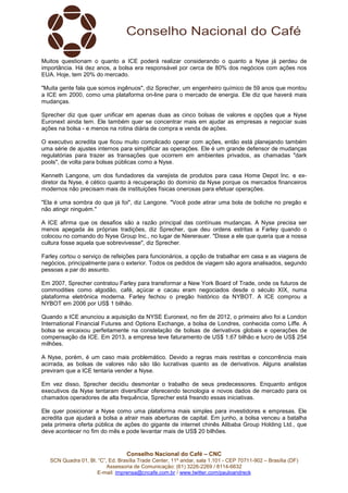 Muitos questionam o quanto a ICE poderá realizar considerando o quanto a Nyse já perdeu de 
importância. Há dez anos, a bolsa era responsável por cerca de 80% dos negócios com ações nos 
EUA. Hoje, tem 20% do mercado. 
"Muita gente fala que somos ingênuos", diz Sprecher, um engenheiro químico de 59 anos que montou 
a ICE em 2000, como uma plataforma on-line para o mercado de energia. Ele diz que haverá mais 
mudanças. 
Sprecher diz que quer unificar em apenas duas as cinco bolsas de valores e opções que a Nyse 
Euronext ainda tem. Ele também quer se concentrar mais em ajudar as empresas a negociar suas 
ações na bolsa - e menos na rotina diária de compra e venda de ações. 
O executivo acredita que ficou muito complicado operar com ações, então está planejando também 
uma série de ajustes internos para simplificar as operações. Ele é um grande defensor de mudanças 
regulatórias para trazer as transações que ocorrem em ambientes privados, as chamadas "dark 
pools", de volta para bolsas públicas como a Nyse. 
Kenneth Langone, um dos fundadores da varejista de produtos para casa Home Depot Inc. e ex-diretor 
da Nyse, é cético quanto à recuperação do domínio da Nyse porque os mercados financeiros 
modernos não precisam mais de instituições físicas onerosas para efetuar operações. 
"Ela é uma sombra do que já foi", diz Langone. "Você pode atirar uma bola de boliche no pregão e 
não atingir ninguém." 
A ICE afirma que os desafios são a razão principal das contínuas mudanças. A Nyse precisa ser 
menos apegada às próprias tradições, diz Sprecher, que deu ordens estritas a Farley quando o 
colocou no comando do Nyse Group Inc., no lugar de Niererauer. "Disse a ele que queria que a nossa 
cultura fosse aquela que sobrevivesse", diz Sprecher. 
Farley cortou o serviço de refeições para funcionários, a opção de trabalhar em casa e as viagens de 
negócios, principalmente para o exterior. Todos os pedidos de viagem são agora analisados, segundo 
pessoas a par do assunto. 
Em 2007, Sprecher contratou Farley para transformar a New York Board of Trade, onde os futuros de 
commodities como algodão, café, açúcar e cacau eram negociados desde o século XIX, numa 
plataforma eletrônica moderna. Farley fechou o pregão histórico da NYBOT. A ICE comprou a 
NYBOT em 2006 por US$ 1 bilhão. 
Quando a ICE anunciou a aquisição da NYSE Euronext, no fim de 2012, o primeiro alvo foi a London 
International Financial Futures and Options Exchange, a bolsa de Londres, conhecida como Liffe. A 
bolsa se encaixou perfeitamente na constelação de bolsas de derivativos globais e operações de 
compensação da ICE. Em 2013, a empresa teve faturamento de US$ 1,67 bilhão e lucro de US$ 254 
milhões. 
A Nyse, porém, é um caso mais problemático. Devido a regras mais restritas e concorrência mais 
acirrada, as bolsas de valores não são tão lucrativas quanto as de derivativos. Alguns analistas 
previram que a ICE tentaria vender a Nyse. 
Em vez disso, Sprecher decidiu desmontar o trabalho de seus predecessores. Enquanto antigos 
executivos da Nyse tentaram diversificar oferecendo tecnologia e novos dados de mercado para os 
chamados operadores de alta frequência, Sprecher está freando essas iniciativas. 
Ele quer posicionar a Nyse como uma plataforma mais simples para investidores e empresas. Ele 
acredita que ajudará a bolsa a atrair mais aberturas de capital. Em junho, a bolsa venceu a batalha 
pela primeira oferta pública de ações do gigante de internet chinês Alibaba Group Holding Ltd., que 
deve acontecer no fim do mês e pode levantar mais de US$ 20 bilhões. 
Conselho Nacional do Café – CNC 
SCN Quadra 01, Bl. “C”, Ed. Brasília Trade Center, 11º andar, sala 1.101 - CEP 70711-902 – Brasília (DF) 
Assessoria de Comunicação: (61) 3226-2269 / 8114-6632 
E-mail: imprensa@cncafe.com.br / www.twitter.com/pauloandreck 
 