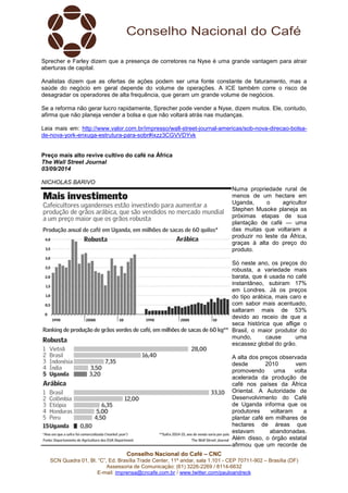 Sprecher e Farley dizem que a presença de corretores na Nyse é uma grande vantagem para atrair 
aberturas de capital. 
Analistas dizem que as ofertas de ações podem ser uma fonte constante de faturamento, mas a 
saúde do negócio em geral depende do volume de operações. A ICE também corre o risco de 
desagradar os operadores de alta frequência, que geram um grande volume de negócios. 
Se a reforma não gerar lucro rapidamente, Sprecher pode vender a Nyse, dizem muitos. Ele, contudo, 
afirma que não planeja vender a bolsa e que não voltará atrás nas mudanças. 
Leia mais em: http://www.valor.com.br/impresso/wall-street-journal-americas/sob-nova-direcao-bolsa-de- 
nova-york-enxuga-estrutura-para-sobr#ixzz3CGVVDYvk 
Preço mais alto revive cultivo do café na África 
The Wall Street Journal 
03/09/2014 
NICHOLAS BARIVO 
Conselho Nacional do Café – CNC 
Numa propriedade rural de 
menos de um hectare em 
Uganda, o agricultor 
Stephen Musoke planeja as 
próximas etapas de sua 
plantação de café — uma 
das muitas que voltaram a 
produzir no leste da África, 
graças à alta do preço do 
produto. 
Só neste ano, os preços do 
robusta, a variedade mais 
barata, que é usada no café 
instantâneo, subiram 17% 
em Londres. Já os preços 
do tipo arábica, mais caro e 
com sabor mais acentuado, 
saltaram mais de 53% 
devido ao receio de que a 
seca histórica que aflige o 
Brasil, o maior produtor do 
mundo, cause uma 
escassez global do grão. 
A alta dos preços observada 
desde 2010 vem 
promovendo uma volta 
acelerada da produção de 
café nos países da África 
Oriental. A Autoridade de 
Desenvolvimento do Café 
de Uganda informa que os 
produtores voltaram a 
plantar café em milhares de 
hectares de áreas que 
estavam abandonadas. 
Além disso, o órgão estatal 
afirmou que um recorde de 
SCN Quadra 01, Bl. “C”, Ed. Brasília Trade Center, 11º andar, sala 1.101 - CEP 70711-902 – Brasília (DF) 
Assessoria de Comunicação: (61) 3226-2269 / 8114-6632 
E-mail: imprensa@cncafe.com.br / www.twitter.com/pauloandreck 
 