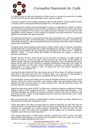 27 milhões de pés de café foram plantados em áreas novas, um aumento de quase 8% em relação 
aos 350 milhões de pés de café já existentes no país, segundo a agência. 
A história se repete em toda a região produtora de café do leste da África, incluindo Quênia, Ruanda 
e Tanzânia, afirma a Associação Africana de Cafés Finos, uma agência regional. 
O renascimento da produção africana pode ajudar a restaurar a estabilidade do mercado mundial de 
café. A África era responsável por cerca de 30% da produção de café do mundo, mas o setor entrou 
em colapso na década de 70 em meio a uma queda nos preços, deixando o mundo cada vez mais 
dependente da safra brasileira. O novo aumento da produção numa parte diferente do mundo pode 
garantir um suprimento mais regular do produto. 
"Os produtores africanos têm a chance de aproveitar essa oportunidade com o contínuo crescimento 
do déficit global [de café]", diz David Muwonge, vice-diretor-executivo da Nucafe, a associação dos 
cafeicultores ugandenses. "Mas os produtores precisam de mais apoio para obter crédito se quiserem 
exercer todo seu potencial." 
A Uganda vende café principalmente para Europa, Estados Unidos e Ásia. Os maiores compradores 
do café padrão são a suíça Sucafina SA e a Olam International Ltd. O32.SG +1.15% , de Cingapura, 
enquanto os tipos especiais vão para empresas como Starbucks Corp. SBUX +0.41% e Nestlé SA 
NESN.VX +0.63% . Há pelo menos dois milhões de cafeicultores em Uganda, a maioria em 
pequenas propriedades. 
Musoke, que tem 40 anos, herdou de seu pai as suas terras em Mityana, na região central de 
Uganda, há cerca de 15 anos. Em 2007, quando os preços do café caíram, ele foi trabalhar na 
capital, Kampala, deixando a propriedade aos cuidados de parentes. Com a recuperação dos preços, 
Musoke decidiu voltar em 2012. Encontrou a plantação praticamente tomada pelo mato. Pegou um 
pequeno empréstimo em 2013 para comprar fertilizantes e observou uma diferença imediata. A 
produtividade e os preços voltaram a subir. "Os preços têm sido uma surpresa agradável aos 
produtores. É muito animador", diz. 
A produção de café no leste da África deve avançar cerca de 18% e atingir 14,5 milhões de sacas na 
safra 2014-15. Ela pode subir mais 15% na próxima safra, com o aumento da área plantada e 
melhoria dos métodos de produção, afirma a Associação Africana de Cafés Finos. 
Emanuel Musaka, que tem meio hectare de terra perto de Kampala, já pensou em trocar seus pés de 
café por culturas com retorno mais rápido, como cereais e grãos, mas agora planeja dobrar a área 
plantada com café na próxima safra se o preço continuar "bom". Mas ele ainda tem dúvidas: "Os 
preços do café são muito imprevisíveis." 
Depois de passar anos abaixo de US$ 1 por libra-peso, os preços de algumas variedades de arábica 
voltaram a subir em 2010 e dispararam em 2012 — para bem mais de US$ 2,50 a libra-peso —, com 
problemas climáticos que atingiram as lavouras da América Central e Ásia. Eles aí voltaram a cair 
para abaixo de US$ 1. Agora, os preços globais subiram de novo para mais de US$ 2 com a oferta 
limitada pela seca no Brasil. 
Mas uma próxima safra volumosa no Brasil poderia derrubar novamente os preços, dificultando os 
investimentos de longo prazo necessários no café. 
"Correr para plantar uma cultura de longo prazo por causa de infortúnios em outra área pode ser 
contraproducente", diz Andy Kristian Agaba, diretor-presidente da Hiinga Microfinance, uma empresa 
americana de microcrédito que fornece pequenos empréstimos, de cerca de US$ 200, para 
produtores na África. "Os preços das commodities são tão voláteis que os produtores precisam 
diversificar para minimizar ou cobrir seus riscos." 
Numa aposta para garantir o melhor retorno possível, produtores de café no mundo todo estão 
desenvolvendo cafés especiais, com sabores mais acentuados e únicos, que podem ter um prêmio 
financeiro em relação aos grãos de valor menor. 
Conselho Nacional do Café – CNC 
SCN Quadra 01, Bl. “C”, Ed. Brasília Trade Center, 11º andar, sala 1.101 - CEP 70711-902 – Brasília (DF) 
Assessoria de Comunicação: (61) 3226-2269 / 8114-6632 
E-mail: imprensa@cncafe.com.br / www.twitter.com/pauloandreck 
 
