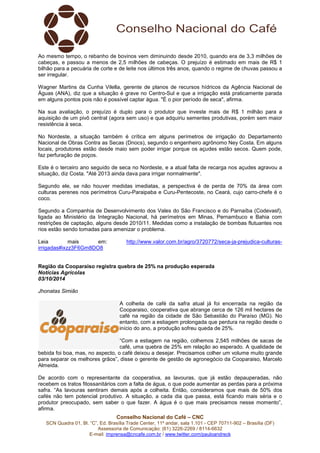Ao mesmo tempo, o rebanho de bovinos vem diminuindo desde 2010, quando era de 3,3 milhões de 
cabeças, e passou a menos de 2,5 milhões de cabeças. O prejuízo é estimado em mais de R$ 1 
bilhão para a pecuária de corte e de leite nos últimos três anos, quando o regime de chuvas passou a 
ser irregular. 
Wagner Martins da Cunha Vilella, gerente de planos de recursos hídricos da Agência Nacional de 
Águas (ANA), diz que a situação é grave no Centro-Sul e que a irrigação está praticamente parada 
em alguns pontos pois não é possível captar água. "É o pior período de seca", afirma. 
Na sua avaliação, o prejuízo é duplo para o produtor que investe mais de R$ 1 milhão para a 
aquisição de um pivô central (agora sem uso) e que adquiriu sementes produtivas, porém sem maior 
resistência à seca. 
No Nordeste, a situação também é crítica em alguns perímetros de irrigação do Departamento 
Nacional de Obras Contra as Secas (Dnocs), segundo o engenheiro agrônomo Ney Costa. Em alguns 
locais, produtores estão desde maio sem poder irrigar porque os açudes estão secos. Quem pode, 
faz perfuração de poços. 
Este é o terceiro ano seguido de seca no Nordeste, e a atual falta de recarga nos açudes agravou a 
situação, diz Costa. "Até 2013 ainda dava para irrigar normalmente". 
Segundo ele, se não houver medidas imediatas, a perspectiva é de perda de 70% da área com 
culturas perenes nos perímetros Curu-Paraipaba e Curu-Pentecoste, no Ceará, cujo carro-chefe é o 
coco. 
Segundo a Companhia de Desenvolvimento dos Vales do São Francisco e do Parnaíba (Codevasf), 
ligada ao Ministério da Integração Nacional, há perímetros em Minas, Pernambuco e Bahia com 
restrições de captação, alguns desde 2010/11. Medidas como a instalação de bombas flutuantes nos 
rios estão sendo tomadas para amenizar o problema. 
Leia mais em: http://www.valor.com.br/agro/3720772/seca-ja-prejudica-culturas-irrigadas# 
Região da Cooparaiso registra quebra de 25% na produção esperada 
Notícias Agrícolas 
03/10/2014 
Jhonatas Simião 
A colheita de café da safra atual já foi encerrada na região da 
Cooparaiso, cooperativa que abrange cerca de 126 mil hectares de 
café na região da cidade de São Sebastião do Paraíso (MG). No 
entanto, com a estiagem prolongada que perdura na região desde o 
início do ano, a produção sofreu queda de 25%. 
“Com a estiagem na região, colhemos 2,545 milhões de sacas de 
café, uma quebra de 25% em relação ao esperado. A qualidade de 
bebida foi boa, mas, no aspecto, o café deixou a desejar. Precisamos colher um volume muito grande 
para separar os melhores grãos”, disse o gerente de gestão de agronegócio da Cooparaiso, Marcelo 
Almeida. 
De acordo com o representante da cooperativa, as lavouras, que já estão depauperadas, não 
recebem os tratos fitossanitários com a falta de água, o que pode aumentar as perdas para a próxima 
safra. “As lavouras sentiram demais após a colheita. Então, consideramos que mais de 50% dos 
cafés não tem potencial produtivo. A situação, a cada dia que passa, está ficando mais séria e o 
produtor preocupado, sem saber o que fazer. A água é o que mais precisamos nesse momento”, 
afirma. 
Conselho Nacional do Café – CNC 
ixzz3F6Gm8DO8 
SCN Quadra 01, Bl. “C”, Ed. Brasília Trade Center, 11º andar, sala 1.101 - CEP 70711-902 – Brasília (DF) 
Assessoria de Comunicação: (61) 3226-2269 / 8114-6632 
E-mail: imprensa@cncafe.com.br / www.twitter.com/pauloandreck 
 
