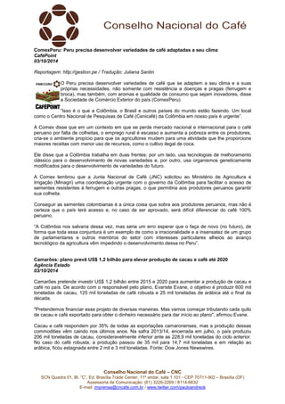 ComexPeru: Peru precisa desenvolver variedades de café adaptadas a seu clima 
CaféPoint 
03/10/2014 
Reportagem: http://gestion.pe / Tradução: Juliana Santin 
O Peru precisa desenvolver variedades de café que se adaptem a seu clima e a suas 
próprias necessidades, não somente com resistência a doenças e pragas (ferrugem e 
broca), mas também, com aromas e qualidade de consumo que sejam inovadores, disse 
a Sociedade de Comércio Exterior do país (ComexPeru). 
“Isso é o que a Colômbia, o Brasil e outros países do mundo estão fazendo. Um local 
como o Centro Nacional de Pesquisas de Café (Cenicafé) da Colômbia em nosso país é urgente”. 
A Comex disse que em um contexto em que se perde mercado nacional e internacional para o café 
peruano por falta de colheitas, o emprego rural é escasso e aumenta a pobreza entre os produtores, 
cria-se o ambiente propício para que os agricultores mudem para uma atividade que lhe proporcione 
maiores receitas com menor uso de recursos, como o cultivo ilegal de coca. 
Ele disse que a Colômbia trabalha em duas frentes: por um lado, usa tecnologias de melhoramento 
clássico para o desenvolvimento de novas variedades e, por outro, usa organismos geneticamente 
modificados para o desenvolvimento de variedades do futuro. 
A Comex lembrou que a Junta Nacional de Café (JNC) solicitou ao Ministério de Agricultura e 
Irrigação (Minagri) uma coordenação urgente com o governo da Colômbia para facilitar o acesso de 
sementes resistentes à ferrugem e outras pragas, o que permitiria aos produtores peruanos garantir 
sua colheita. 
Conseguir as sementes colombianas é a única coisa que sobra aos produtores peruanos, mas não é 
certeza que o país terá acesso e, no caso de ser aprovado, será difícil diferenciar do café 100% 
peruano. 
“A Colômbia nos salvaria dessa vez, mas seria um erro esperar que o faça de novo (no futuro), de 
forma que toda essa conjuntura é um exemplo de como a irracionalidade e a insensatez de um grupo 
de parlamentares e outros membros do setor com interesses particulares alheios ao avanço 
tecnológico da agricultura vêm impedindo o desenvolvimento dessa no Peru”. 
Camarões: plano prevê US$ 1,2 bilhão para elevar produção de cacau e café até 2020 
Agência Estado 
03/10/2014 
Camarões pretende investir US$ 1,2 bilhão entre 2015 e 2020 para aumentar a produção de cacau e 
café no país. De acordo com o responsável pelo plano, Evariste Evane, o objetivo é produzir 600 mil 
toneladas de cacau, 125 mil toneladas de café robusta e 25 mil toneladas de arábica até o final da 
década. 
"Pretendemos financiar esse projeto de diversas maneiras. Mas vamos começar tributando cada quilo 
de cacau e café exportado para obter o dinheiro necessário para dar início ao plano", afirmou Evane. 
Cacau e café respondem por 35% de todas as exportações camaronenses, mas a produção dessas 
commodities vêm caindo nos últimos anos. Na safra 2013/14, encerrada em julho, o país produziu 
206 mil toneladas de cacau, consideravelmente inferior ante as 228,9 mil toneladas do ciclo anterior. 
No caso do café robusta, a produção passou de 35 mil para 14,7 mil toneladas e em relação ao 
arábica, ficou estagnada entre 2 mil e 3 mil toneladas. Fonte: Dow Jones Newswires. 
Conselho Nacional do Café – CNC 
SCN Quadra 01, Bl. “C”, Ed. Brasília Trade Center, 11º andar, sala 1.101 - CEP 70711-902 – Brasília (DF) 
Assessoria de Comunicação: (61) 3226-2269 / 8114-6632 
E-mail: imprensa@cncafe.com.br / www.twitter.com/pauloandreck 
