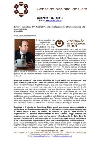Conselho Nacional do Café – CNC
SCN Quadra 01, Bl. “C”, Ed. Brasília Trade Center, 11º andar, sala 1.101 - CEP 70711-902 – Brasília (DF)
Assessoria de Comunicação: (61) 3226-2269 / 8114-6632
E-mail: imprensa@cncafe.com.br / www.twitter.com/pauloandreck
CLIPPING – 03/10/2016
Acesse: www.cncafe.com.br
Em novo mandato na OIC, Robério Silva terá como foco ampliar o financiamento ao café
Agência Estado
03/10/2016
Célia Froufe, correspondente
O diretor-executivo da
Organização
Internacional do Café
(OIC), Robério Silva (foto:
Wenderson Araújo), que foi reconduzido ao cargo para um novo
mandato de dois anos e meio, disse que vai trabalhar para ampliar
as opções de financiamento do setor. O executivo quer obter novas
formas de financiar o setor produtivo, já que o crescimento do
consumo anual médio tem sido de 2,5%. "Sabemos que o que se
produz de café vai ser comprado", afirmou. Em relação ao Brasil,
diz que a aprovação de crédito para os produtores de café tende a
ser mais célere após o ministro da Agricultura, Blairo Maggi, decidir
recriar departamento com foco em alguns setores produtivos
específicos, entre eles o cafeeiro. Em sua primeira entrevista
depois que foi reconduzido ao cargo, Silva quer que a instituição, que é sediada em Londres,
passe a ser um centro de referência estatística para o setor. Abaixo, os principais trechos da
entrevista:
Broadcast - Amanhã é Dia Internacional do Café. O que o setor tem a comemorar? Em
julho as exportações globais caíram para o menor nível dos últimos cinco anos.
Silva - O Dia Internacional do Café foi criado há dois anos para celebrar esta jornada que vem
da "seed to de cup" (semente à xícara), ou seja, dos produtores aos amantes do café. O café
precisava ter uma data para comemorar o que tem sido atingido. Sobre as exportações, a
queda foi pontual. Temos um consumo que cresce, por ano, a uma média de 2,5%. Nos
mercados tradicionais, o crescimento é na faixa de 1,5%. Este é um grande fator de
estabilidade para o mercado e para a produção de café. Sabemos que o que se produz vai ser
comprado. Há, portanto, motivos para celebrar sim. Faremos na sede da OIC, neste sábado à
tarde, uma degustação dos cafés da América Central, com a participação de Belize, Costa
Rica, República Dominicana, El Salvador, Guatemala, Honduras, Nicarágua e Panamá.
Broadcast - O ministro da Agricultura, Blairo Maggi, anunciou na semana passada a
recriação de um departamento para cuidar do setor cafeeiro, o que não existe desde que
o senhor deixou a Pasta. No entanto, ao contrário do que era antes, quando o
departamento se dedicava exclusivamente ao setor cafeeiro, Maggi pretende um
departamento que englobe outros setores, como o Departamento de Café, Cana de
Açúcar e Agroenergia. O café não merecia ter novamente um departamento próprio para
tratar dos assuntos do segmento dado que o País é o maior produtor mundial do grão?
Silva - Fiquei animado com a notícia. Antes, o café estava isolado. Com a recriação de um
departamento para essas três áreas o café volta a ter uma identidade porque passa a haver
uma concentração das decisões nesse departamento. Antes, o Funcafé estava dividido em dois
 