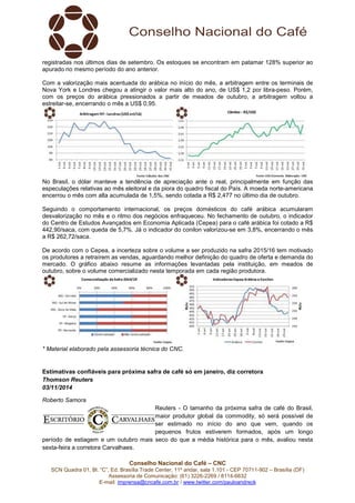 Conselho Nacional do Café – CNC
SCN Quadra 01, Bl. “C”, Ed. Brasília Trade Center, 11º andar, sala 1.101 - CEP 70711-902 – Brasília (DF)
Assessoria de Comunicação: (61) 3226-2269 / 8114-6632
E-mail: imprensa@cncafe.com.br / www.twitter.com/pauloandreck
registradas nos últimos dias de setembro. Os estoques se encontram em patamar 128% superior ao
apurado no mesmo período do ano anterior.
Com a valorização mais acentuada do arábica no início do mês, a arbitragem entre os terminais de
Nova York e Londres chegou a atingir o valor mais alto do ano, de US$ 1,2 por libra-peso. Porém,
com os preços do arábica pressionados a partir de meados de outubro, a arbitragem voltou a
estreitar-se, encerrando o mês a US$ 0,95.
No Brasil, o dólar manteve a tendência de apreciação ante o real, principalmente em função das
especulações relativas ao mês eleitoral e da piora do quadro fiscal do País. A moeda norte-americana
encerrou o mês com alta acumulada de 1,5%, sendo cotada a R$ 2,477 no último dia de outubro.
Seguindo o comportamento internacional, os preços domésticos do café arábica acumularam
desvalorização no mês e o ritmo dos negócios enfraqueceu. No fechamento de outubro, o indicador
do Centro de Estudos Avançados em Economia Aplicada (Cepea) para o café arábica foi cotado a R$
442,90/saca, com queda de 5,7%. Já o indicador do conilon valorizou-se em 3,8%, encerrando o mês
a R$ 262,72/saca.
De acordo com o Cepea, a incerteza sobre o volume a ser produzido na safra 2015/16 tem motivado
os produtores a retraírem as vendas, aguardando melhor definição do quadro de oferta e demanda do
mercado. O gráfico abaixo resume as informações levantadas pela instituição, em meados de
outubro, sobre o volume comercializado nesta temporada em cada região produtora.
* Material elaborado pela assessoria técnica do CNC.
Estimativas confiáveis para próxima safra de café só em janeiro, diz corretora
Thomson Reuters
03/11/2014
Roberto Samora
Reuters - O tamanho da próxima safra de café do Brasil,
maior produtor global da commodity, só será possível de
ser estimado no início do ano que vem, quando os
pequenos frutos estiverem formados, após um longo
período de estiagem e um outubro mais seco do que a média histórica para o mês, avaliou nesta
sexta-feira a corretora Carvalhaes.
 