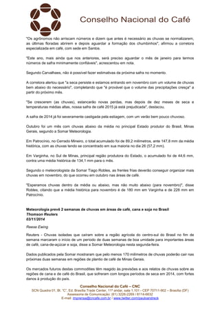 Conselho Nacional do Café – CNC
SCN Quadra 01, Bl. “C”, Ed. Brasília Trade Center, 11º andar, sala 1.101 - CEP 70711-902 – Brasília (DF)
Assessoria de Comunicação: (61) 3226-2269 / 8114-6632
E-mail: imprensa@cncafe.com.br / www.twitter.com/pauloandreck
"Os agrônomos não arriscam números e dizem que antes é necessário as chuvas se normalizarem,
as últimas floradas abrirem e depois aguardar a formação dos chumbinhos", afirmou a corretora
especializada em café, com sede em Santos.
"Este ano, mais ainda que nos anteriores, será preciso aguardar o mês de janeiro para termos
números de safra minimamente confiáveis", acrescentou em nota.
Segundo Carvalhaes, não é possível fazer estimativas da próxima safra no momento.
A corretora alertou que "a seca persiste e estamos entrando em novembro com um volume de chuvas
bem abaixo do necessário", completando que "é provável que o volume das precipitações cresça" a
partir do próximo mês.
"Se crescerem (as chuvas), estancarão novas perdas, mas depois de dez meses de seca e
temperaturas médias altas, nossa safra de café 2015 já está prejudicada", destacou.
A safra de 2014 já foi severamente castigada pela estiagem, com um verão bem pouco chuvoso.
Outubro foi um mês com chuvas abaixo da média no principal Estado produtor do Brasil, Minas
Gerais, segundo a Somar Meteorologia.
Em Patrocínio, no Cerrado Mineiro, o total acumulado foi de 89,2 milímetros, ante 147,8 mm da média
histórica, com as chuvas tendo se concentrado em sua maioria no dia 26 (57,2 mm).
Em Varginha, no Sul de Minas, principal região produtora do Estado, o acumulado foi de 44,6 mm,
contra uma média histórica de 134,1 mm para o mês.
Segundo o meteorologista da Somar Tiago Robles, as frentes frias deverão conseguir organizar mais
chuvas em novembro, do que ocorreu em outubro nas áreas de café.
"Esperamos chuvas dentro da média ou abaixo, mas não muito abaixo (para novembro)", disse
Robles, citando que a média histórica para novembro é de 180 mm em Varginha e de 228 mm em
Patrocínio.
Meteorologia prevê 2 semanas de chuvas em áreas de café, cana e soja no Brasil
Thomson Reuters
03/11/2014
Reese Ewing
Reuters - Chuvas isoladas que caíram sobre a região agrícola do centro-sul do Brasil no fim de
semana marcaram o início de um período de duas semanas de boa umidade para importantes áreas
de café, cana-de-açúcar e soja, disse a Somar Meteorologia nesta segunda-feira.
Dados publicados pela Somar mostraram que pelo menos 170 milímetros de chuvas poderão cair nas
próximas duas semanas em regiões de plantio de café de Minas Gerais.
Os mercados futuros destas commodities têm reagido às previsões e aos relatos de chuvas sobre as
regiões de cana e de café do Brasil, que sofreram com longos períodos de seca em 2014, com fortes
danos à produção do país.
 