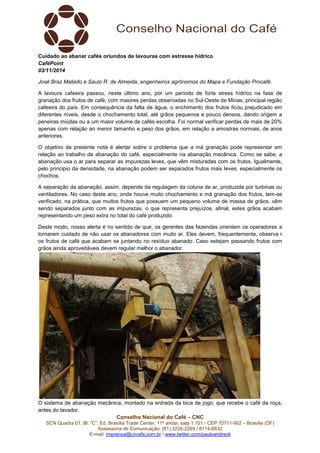 Conselho Nacional do Café – CNC
SCN Quadra 01, Bl. “C”, Ed. Brasília Trade Center, 11º andar, sala 1.101 - CEP 70711-902 – Brasília (DF)
Assessoria de Comunicação: (61) 3226-2269 / 8114-6632
E-mail: imprensa@cncafe.com.br / www.twitter.com/pauloandreck
Cuidado ao abanar cafés oriundos de lavouras com estresse hídrico
CaféPoint
03/11/2014
José Braz Matiello e Saulo R. de Almeida, engenheiros agrônomos do Mapa e Fundação Procafé.
A lavoura cafeeira passou, neste último ano, por um período de forte stress hídrico na fase de
granação dos frutos de café, com maiores perdas observadas no Sul-Oeste de Minas, principal região
cafeeira do país. Em consequência da falta de água, o enchimento dos frutos ficou prejudicado em
diferentes níveis, desde o chochamento total, até grãos pequenos e pouco densos, dando origem a
peneiras miúdas ou a um maior volume de cafés escolha. Foi normal verificar perdas de mais de 20%
apenas com relação ao menor tamanho e peso dos grãos, em relação a amostras normais, de anos
anteriores.
O objetivo da presente nota é alertar sobre o problema que a má granação pode representar em
relação ao trabalho de abanação do café, especialmente na abanação mecânica. Como se sabe, a
abanação usa o ar para separar as impurezas leves, que vêm misturadas com os frutos. Igualmente,
pelo principio da densidade, na abanação podem ser separados frutos mais leves, especialmente os
chochos.
A separação da abanação, assim, depende da regulagem da coluna de ar, produzida por turbinas ou
ventiladores. No caso deste ano, onde houve muito chochamento e má granação dos frutos, tem-se
verificado, na prática, que muitos frutos que possuem um pequeno volume de massa de grãos, vêm
sendo separados junto com as impurezas, o que representa prejuízos, afinal, estes grãos acabam
representando um peso extra no total do café produzido.
Deste modo, nosso alerta é no sentido de que, os gerentes das fazendas orientem os operadores a
tomarem cuidado de não usar os abanadores com muito ar. Eles devem, frequentemente, observa r
os frutos de café que acabam se juntando no resíduo abanado. Caso estejam passando frutos com
grãos ainda aproveitáveis devem regular melhor o abanador.
O sistema de abanação mecânica, montado na entrada da bica de jogo, que recebe o café da roça,
antes do lavador.
 