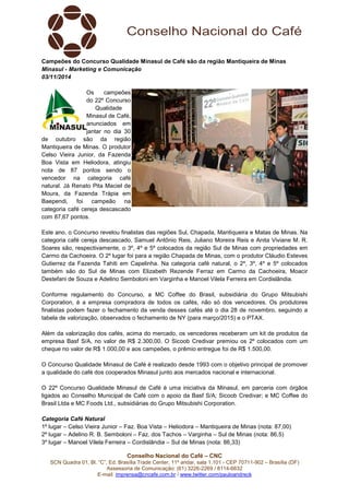 Conselho Nacional do Café – CNC
SCN Quadra 01, Bl. “C”, Ed. Brasília Trade Center, 11º andar, sala 1.101 - CEP 70711-902 – Brasília (DF)
Assessoria de Comunicação: (61) 3226-2269 / 8114-6632
E-mail: imprensa@cncafe.com.br / www.twitter.com/pauloandreck
Campeões do Concurso Qualidade Minasul de Café são da região Mantiqueira de Minas
Minasul - Marketing e Comunicação
03/11/2014
Os campeões
do 22º Concurso
Qualidade
Minasul de Café,
anunciados em
jantar no dia 30
de outubro são da região
Mantiqueira de Minas. O produtor
Celso Vieira Junior, da Fazenda
Boa Vista em Heliodora, atingiu
nota de 87 pontos sendo o
vencedor na categoria café
natural. Já Renato Pita Maciel de
Moura, da Fazenda Trápia em
Baependi, foi campeão na
categoria café cereja descascado
com 87,67 pontos.
Este ano, o Concurso revelou finalistas das regiões Sul, Chapada, Mantiqueira e Matas de Minas. Na
categoria café cereja descascado, Samuel Antônio Reis, Juliano Moreira Reis e Anita Viviane M. R.
Soares são, respectivamente, o 3º, 4º e 5º colocados da região Sul de Minas com propriedades em
Carmo da Cachoeira. O 2º lugar foi para a região Chapada de Minas, com o produtor Cláudio Esteves
Gutierrez da Fazenda Tahiti em Capelinha. Na categoria café natural, o 2º, 3º, 4º e 5º colocados
também são do Sul de Minas com Elizabeth Rezende Ferraz em Carmo da Cachoeira, Moacir
Destefani de Souza e Adelino Semboloni em Varginha e Manoel Vilela Ferreira em Cordislândia.
Conforme regulamento do Concurso, a MC Coffee do Brasil, subsidiária do Grupo Mitsubishi
Corporation, é a empresa compradora de todos os cafés, não só dos vencedores. Os produtores
finalistas podem fazer o fechamento da venda desses cafés até o dia 28 de novembro, seguindo a
tabela de valorização, observados o fechamento de NY (para março/2015) e o PTAX.
Além da valorização dos cafés, acima do mercado, os vencedores receberam um kit de produtos da
empresa Basf S/A, no valor de R$ 2.300,00. O Sicoob Credivar premiou os 2º colocados com um
cheque no valor de R$ 1.000,00 e aos campeões, o prêmio entregue foi de R$ 1.500,00.
O Concurso Qualidade Minasul de Café é realizado desde 1993 com o objetivo principal de promover
a qualidade do café dos cooperados Minasul junto aos mercados nacional e internacional.
O 22º Concurso Qualidade Minasul de Café é uma iniciativa da Minasul, em parceria com órgãos
ligados ao Conselho Municipal de Café com o apoio da Basf S/A; Sicoob Credivar; e MC Coffee do
Brasil Ltda e MC Foods Ltd., subsidiárias do Grupo Mitsubishi Corporation.
Categoria Café Natural
1º lugar – Celso Vieira Junior – Faz. Boa Vista – Heliodora – Mantiqueira de Minas (nota: 87,00)
2º lugar – Adelino R. B. Semboloni – Faz. dos Tachos – Varginha – Sul de Minas (nota: 86,5)
3º lugar – Manoel Vilela Ferreira – Cordislândia – Sul de Minas (nota: 86,33)
 