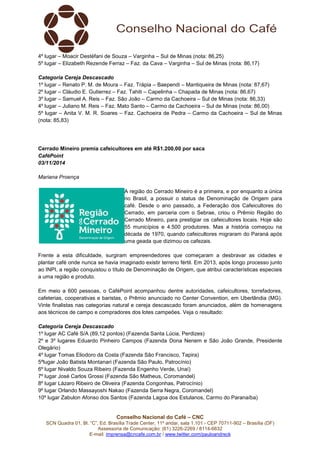 Conselho Nacional do Café – CNC
SCN Quadra 01, Bl. “C”, Ed. Brasília Trade Center, 11º andar, sala 1.101 - CEP 70711-902 – Brasília (DF)
Assessoria de Comunicação: (61) 3226-2269 / 8114-6632
E-mail: imprensa@cncafe.com.br / www.twitter.com/pauloandreck
4º lugar – Moacir Destéfani de Souza – Varginha – Sul de Minas (nota: 86,25)
5º lugar – Elizabeth Rezende Ferraz – Faz. da Cava – Varginha – Sul de Minas (nota: 86,17)
Categoria Cereja Descascado
1º lugar – Renato P. M. de Moura – Faz. Trápia – Baependi – Mantiqueira de Minas (nota: 87,67)
2º lugar – Cláudio E. Gutierrez – Faz. Tahiti – Capelinha – Chapada de Minas (nota: 86,67)
3º lugar – Samuel A. Reis – Faz. São João – Carmo da Cachoeira – Sul de Minas (nota: 86,33)
4º lugar – Juliano M. Reis – Faz. Mato Santo – Carmo da Cachoeira – Sul de Minas (nota: 86,00)
5º lugar – Anita V. M. R. Soares – Faz. Cachoeira de Pedra – Carmo da Cachoeira – Sul de Minas
(nota: 85,83)
Cerrado Mineiro premia cafeicultores em até R$1.200,00 por saca
CaféPoint
03/11/2014
Mariana Proença
A região do Cerrado Mineiro é a primeira, e por enquanto a única
no Brasil, a possuir o status de Denominação de Origem para
café. Desde o ano passado, a Federação dos Cafeicultores do
Cerrado, em parceria com o Sebrae, criou o Prêmio Região do
Cerrado Mineiro, para prestigiar os cafeicultores locais. Hoje são
55 municípios e 4.500 produtores. Mas a história começou na
década de 1970, quando cafeicultores migraram do Paraná após
uma geada que dizimou os cafezais.
Frente a esta dificuldade, surgiram empreendedores que começaram a desbravar as cidades e
plantar café onde nunca se havia imaginado existir terreno fértil. Em 2013, após longo processo junto
ao INPI, a região conquistou o título de Denominação de Origem, que atribui características especiais
a uma região e produto.
Em meio a 600 pessoas, o CaféPoint acompanhou dentre autoridades, cafeicultores, torrefadores,
cafeterias, cooperativas e baristas, o Prêmio anunciado no Center Convention, em Uberlândia (MG).
Vinte finalistas nas categorias natural e cereja descascado foram anunciados, além de homenagens
aos técnicos de campo e compradores dos lotes campeões. Veja o resultado:
Categoria Cereja Descascado
1º lugar AC Café S/A (89,12 pontos) (Fazenda Santa Lúcia, Perdizes)
2º e 3º lugares Eduardo Pinheiro Campos (Fazenda Dona Nenem e São João Grande, Presidente
Olegário)
4º lugar Tomas Eliodoro da Costa (Fazenda São Francisco, Tapira)
5ºlugar João Batista Montanari (Fazenda São Paulo, Patrocínio)
6º lugar Nivaldo Souza Ribeiro (Fazenda Engenho Verde, Unaí)
7º lugar José Carlos Grossi (Fazenda São Matheus, Coromandel)
8º lugar Lázaro Ribeiro de Oliveira (Fazenda Congonhas, Patrocínio)
9º lugar Orlando Massayoshi Nakao (Fazenda Serra Negra, Coromandel)
10º lugar Zabulon Afonso dos Santos (Fazenda Lagoa dos Estulanos, Carmo do Paranaíba)
 