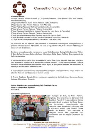 Conselho Nacional do Café – CNC
SCN Quadra 01, Bl. “C”, Ed. Brasília Trade Center, 11º andar, sala 1.101 - CEP 70711-902 – Brasília (DF)
Assessoria de Comunicação: (61) 3226-2269 / 8114-6632
E-mail: imprensa@cncafe.com.br / www.twitter.com/pauloandreck
Categoria Natural
1º lugar Eduardo Pinheiro Campos (91,25 pontos) (Fazenda Dona Nenem e São João Grande,
Presidente Olegário)
2º lugar Osmar Pereira Nunes Júnior (Fazenda Freitas, Patrocínio)
3º lugar Juliana Tytko Armelin (Fazenda Terra Alta, Ibiá)
4º lugar Rodrigo Aparecido Martins (Fazenda Caixetas, Coromandel)
5º lugar Wagner Ferrero (Fazenda Pântano, Coromandel)
6º lugar Fausto do Espirito Santo Velloso (Fazenda São Luiz, Carmo do Paranaíba)
7º lugar Wagner Ferrero (Fazenda Pântano, Coromandel)
8º lugar Maria Betânia de Almeida (Fazenda Boa Sorte, Campos Altos)
9º lugar Armando Hirotaku Tomizawa (Fazenda São Bento, Carmo do Paranaíba)
10º lugar Ronaldo Gonçalves de Brito (Fazenda São Jorge, Patrocínio)
Os produtores dos três melhores cafés, dentre os 10 finalistas de cada categoria, foram premiados. O
primeiro colocado recebeu R$1.200,00 por saca; o segundo R$1.000,00 e o terceiro R$800,00 por
saca; num lote de 20 sacas.
Dentre os compradores estão marcas como Lucca Cafés Especiais, Suplicy Cafés Especiais, William
& Sons Coffee Company, Daterra Coffees, 3 Corações, Moka Clube, Ateliê do Grão, Academia do
Café, dentre outros.
A grande atração do evento foi o embaixador da marca Tres e chef premiado Alex Atala, que falou
para a plateia da importância do alimento em conectar o mundo. “Vi hoje na minha visita à Fazenda
Paraíso a busca incessante por qualidade nessa região. A devoção de gerações por um trabalho, a
dedicação de uma família em torno do café.”
A 3 Corações anunciou também a compra dos lotes campeões para desenvolver a edição limitada em
cápsulas Tres com blend especial do Cerrado Mineiro.
O Prêmio Região do Cerrado Mineiro contou com os patrocínio de Crediminas, Carmomaq, Banco
Indusval, 3 Corações e Syngenta.
Ibaiti e Ribeirão Claro vencem Prêmio Café Qualidade Paraná
Iapar - Assessoria de Imprensa
03/11/2014
Edmilson Gonçales Liberal
O município de Ibaiti, no Norte Pioneiro,
emplacou dois vencedores no Concurso Café
Qualidade Paraná 2014, os produtores Marcos
Lavoratto Novak e Adriano de Moura Bueno,
que concorreram respectivamente nas
categorias cereja descascado e microlotes para
a agricultura familiar. José Eduardo Correa
Ferraz, de Ribeirão Claro, conquistou a
categoria natural. Eles superaram 150
concorrentes das dez regiões produtoras do
Estado.
 