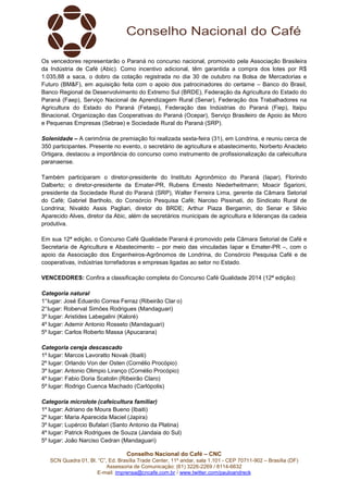 Conselho Nacional do Café – CNC
SCN Quadra 01, Bl. “C”, Ed. Brasília Trade Center, 11º andar, sala 1.101 - CEP 70711-902 – Brasília (DF)
Assessoria de Comunicação: (61) 3226-2269 / 8114-6632
E-mail: imprensa@cncafe.com.br / www.twitter.com/pauloandreck
Os vencedores representarão o Paraná no concurso nacional, promovido pela Associação Brasileira
da Indústria de Café (Abic). Como incentivo adicional, têm garantida a compra dos lotes por R$
1.035,88 a saca, o dobro da cotação registrada no dia 30 de outubro na Bolsa de Mercadorias e
Futuro (BM&F), em aquisição feita com o apoio dos patrocinadores do certame – Banco do Brasil,
Banco Regional de Desenvolvimento do Extremo Sul (BRDE), Federação da Agricultura do Estado do
Paraná (Faep), Serviço Nacional de Aprendizagem Rural (Senar), Federação dos Trabalhadores na
Agricultura do Estado do Paraná (Fetaep), Federação das Indústrias do Paraná (Fiep), Itaipu
Binacional, Organização das Cooperativas do Paraná (Ocepar), Serviço Brasileiro de Apoio às Micro
e Pequenas Empresas (Sebrae) e Sociedade Rural do Paraná (SRP).
Solenidade – A cerimônia de premiação foi realizada sexta-feira (31), em Londrina, e reuniu cerca de
350 participantes. Presente no evento, o secretário de agricultura e abastecimento, Norberto Anacleto
Ortigara, destacou a importância do concurso como instrumento de profissionalização da cafeicultura
paranaense.
Também participaram o diretor-presidente do Instituto Agronômico do Paraná (Iapar), Florindo
Dalberto; o diretor-presidente da Emater-PR, Rubens Ernesto Niederheitmann; Moacir Sgarioni,
presidente da Sociedade Rural do Paraná (SRP), Walter Ferreira Lima, gerente da Câmara Setorial
do Café; Gabriel Bartholo, do Consórcio Pesquisa Café; Narciso Pissinati, do Sindicato Rural de
Londrina; Nivaldo Assis Pagliari, diretor do BRDE; Arthur Piaza Bergamin, do Senar e Silvio
Aparecido Alves, diretor da Abic, além de secretários municipais de agricultura e lideranças da cadeia
produtiva.
Em sua 12ª edição, o Concurso Café Qualidade Paraná é promovido pela Câmara Setorial de Café e
Secretaria de Agricultura e Abastecimento – por meio das vinculadas Iapar e Emater-PR –, com o
apoio da Associação dos Engenheiros-Agrônomos de Londrina, do Consórcio Pesquisa Café e de
cooperativas, indústrias torrefadoras e empresas ligadas ao setor no Estado.
VENCEDORES: Confira a classificação completa do Concurso Café Qualidade 2014 (12ª edição):
Categoria natural
1°lugar: José Eduardo Correa Ferraz (Ribeirão Clar o)
2°lugar: Roberval Simões Rodrigues (Mandaguari)
3º lugar: Aristides Labegalini (Kaloré)
4º lugar: Ademir Antonio Rosseto (Mandaguari)
5º lugar: Carlos Roberto Massa (Apucarana)
Categoria cereja descascado
1º lugar: Marcos Lavoratto Novak (Ibaiti)
2º lugar: Orlando Von der Osten (Cornélio Procópio)
3º lugar: Antonio Olimpio Liranço (Cornélio Procópio)
4º lugar: Fabio Doria Scatolin (Ribeirão Claro)
5º lugar: Rodrigo Cuenca Machado (Carlópolis)
Categoria microlote (cafeicultura familiar)
1º lugar: Adriano de Moura Bueno (Ibaiti)
2º lugar: Maria Aparecida Maciel (Japira)
3º lugar: Lupércio Bufalari (Santo Antonio da Platina)
4º lugar: Patrick Rodrigues de Souza (Jandaia do Sul)
5º lugar: João Narciso Cedran (Mandaguari)
 