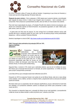Conselho Nacional do Café – CNC
SCN Quadra 01, Bl. “C”, Ed. Brasília Trade Center, 11º andar, sala 1.101 - CEP 70711-902 – Brasília (DF)
Assessoria de Comunicação: (61) 3226-2269 / 8114-6632
E-mail: imprensa@cncafe.com.br / www.twitter.com/pauloandreck
Em 2014, o produtor colheu 27 sacas de café por hectare. A esperança é que chova em fevereiro e
março para que ele consiga alcançar 30 sacas neste ano.
Reajuste do preço mínimo – Com a pesquisa, o CNC espera que o governo atenda a reivindicação
pelo reajuste do preço mínimo. A ideia é que ninguém saia no prejuízo – nem o produtor, nem o
consumidor. Para comprovar a produtividade da safra, deve ser feito um novo estudo mais adiante.
Para não haver especulação de preços, a Fundação Procafé não adianta números da pesquisa, que
devem ser conhecidos apenas no final de fevereiro. Os produtores aguardam um valor melhor para,
pelo menos, cobrir os custos.
– A gente está com três anos de prejuízo. Eu não consigo ficar na atividade colhendo menos café
durante três anos e vendendo aquém do meu custo, que foi nas alturas porque minha produtividade
despencou – afirma o produtor Francisco Miranda.
Assista à reportagem no site do CNC: http://www.cncafe.com.br/site/interna.php?id=10235.
Café: Cooxupé reduz estimativa da produção 2015 em 14%
Agência SAFRAS
04/02/2015
A Cooperativa Regional de
Cafeicultores em Guaxupé
(Cooxupé), maior cooperativa de café
do Brasil e do mundo, deve ter uma
colheita em sua área de atuação de
3,8 milhões de sacas de 60 quilos este ano. A safra foi
duramente prejudicada pela falta de chuvas em 2014,
informou o diretor da Cooxupé, Lúcio Dias (foto: Revista
Dinheiro Rural). A notícia parte da Bloomberg.
Segundo Dias, o número é 14% menor que a estimativa anterior, que era de 4,4 milhões de sacas.
Ele indicou que a Cooxupé terá de buscar no mercado, de outras cooperativas, 1,2 milhão de sacas
para cumprir compromissos comerciais.
Lúcio Dias afirmou que a situação atual é bem diferente da de 2014.
Enquanto em 2014 os prejuízos ficaram com partes do sul de Minas Gerais, este ano a seca atinge
outros estados, como a Bahia, cerrado e o Espírito Santo, prejudicando tanto as lavouras de arábica
quanto de robusta.
Ele disse ainda que os cooperados não tem estoques significativos, já que a demanda foi muito forte
ano passado e os produtores acabaram usando os estoques que tinham para compensar a safra
menor de 2014.
"Em novembro ou dezembro deste ano, a situação de oferta vai ser muito apertada, e provavelmente
a falta de chuvas vai afetar também a safra do próximo ano", advertiu Lúcio Dias.
 