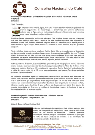 Conselho Nacional do Café – CNC
SCN Quadra 01, Bl. “C”, Ed. Brasília Trade Center, 11º andar, sala 1.101 - CEP 70711-902 – Brasília (DF)
Assessoria de Comunicação: (61) 3226-2269 / 8114-6632
E-mail: imprensa@cncafe.com.br / www.twitter.com/pauloandreck
Climatempo: sul de Minas e Espírito Santo registram déficit hídrico elevado em janeiro
CaféPoint
04/02/2015
Thais Fernandes
A empresa ClimaTempo é, agora, mais uma parceira do site CaféPoint. Especialista em
diversos seguimentos da meteorologia, a ClimaTempo tem também profissionais
voltados para o Agro, como o meteorologista Alexandre Nascimento, que comentou
sobre a atual situação em regiões produtoras.
Em Minas Gerais, maior estado produtor de arábica do País, o Sul de Minas é uma das localidades
que mais vem sofrendo com a seca. “Janeiro é um mês bastante importante para a produção e
realmente foi bem ruim”, comenta Alexandre. Segundo dados da Climatempo, só no mês de janeiro o
déficit hídrico da região chegou a ficar entre 100 a 200 mm de chuva a menos do que o que seria
adequado.
Tanto no Sul de Minas quando no estado do Espírito Santo, líder na produção nacional da espécie
conilon, ou robusta, a média normal de chuvas no mês de janeiro seria entre 250 e 300 mm. “A chuva
abaixo do comum em um mês é normal, nós temos mesmo oscilações de um mês para outro. O
problema é que a gente vem enfrentando essa queda desde o ano passado. Com isso, dentro do solo
ocorre o estresse hídrico e esse sim afeta, e muito, a planta”, explica Alexandre.
Sobre a produção de conilon, que em 2014 não apresentou queda nas projeções oficiais, Alexandre
explica porque a atual safra deve ser de dificuldades para os produtores. “Se o Sul de Minas vinha
registrando o volume de chuvas 100 mm abaixo do esperado, o Espírito Santo tem localidades onde
a média já é menor, entre 100 e 150 mm, e teve quedas ainda mais bruscas. Tem áreas capixabas
onde nem choveu em janeiro”.
Os problemas enfrentados agora são consequência de um acúmulo que vem de anos anteriores, de
acordo com Alexandre. “Estamos presenciando anos com queda contínua de volume de chuvas. O
que se pode dizer é que os produtores devem se preparar para um ano de 2015 ainda com baixo
volume, que certamente influenciará sua safra”. Quanto às altas temperaturas vivenciadas no País,
Alexandre explica que a tendência é que, conforme as chuvas retornem, como deve ocorrer de
maneira concentrada em fevereiro, as médias de temperatura recuem. “A tendência é que a
temperatura também se amenize”, conclui.
Bureau divulga novo Relatório Internacional de Tendências do Café
Bureau de Inteligência Competitiva do Café
04/02/2015
Eduardo Cesar, na Rede Social do Café
O Bureau de Inteligência Competitiva do Café, projeto realizado pelo
Centro de Inteligência em Mercados da UFLA, publicou uma nova
edição do seu relatório de tendências. O material apresenta
informações sobre os principais concorrentes brasileiros na produção
de café, os novos produtos da indústria e as estratégias de
crescimento das redes de cafeterias.
 