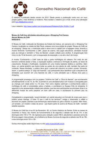 Conselho Nacional do Café – CNC
SCN Quadra 01, Bl. “C”, Ed. Brasília Trade Center, 11º andar, sala 1.101 - CEP 70711-902 – Brasília (DF)
Assessoria de Comunicação: (61) 3226-2269 / 8114-6632
E-mail: imprensa@cncafe.com.br / www.twitter.com/pauloandreck
O relatório é publicado desde outubro de 2012. Desde janeiro a publicação conta com um novo
projeto gráfico, mais dinâmico e moderno. Para receber o relatório por e-mail, envie uma solicitação
para luiz.ufla@yahoo.com.br.
Leia o relatório: http://www.icafebr.com.br/publicacao2/Relatorio%20v.3%20n.11.pdf
Museu do Café leva atividades educativas para o Shopping Frei Caneca
Ascom Museu do Café
04/02/2015
O Museu do Café, instituição da Secretaria de Estado da Cultura, em parceria com o Shopping Frei
Caneca, localizado na cidade de São Paulo, prepara uma nova edição do projeto “Museu do Café vai
ao shopping”. Dessa vez, a instituição sobe a serra rumo à capital com a bagagem cheia, levando a
mostra itinerante “Conhecendo o café”, peças do acervo, dois jogos educativos, atividade musical
para as crianças e também o “Dica do Barista”, projeto voltado para adultos. A programação terá
início no dia 14 de fevereiro, com a inauguração da exposição, e vai até o dia 5 de março.
A mostra “Conhecendo o Café” trata de toda a parte morfológica do cafeeiro. Por meio de oito
banners contendo textos e fotos, a exposição explica a estrutura e formação da planta, as fases de
crescimento, floração e frutificação, resultando em uma mostra bastante didática e científica. Além
disso, um painel giratório que ilustra todas as partes de uma planta de café, também faz parte do
conteúdo. Nessa atividade, o público deve girar o painel até colocá-lo na ordem correta, formando,
assim, o quebra-cabeça. O “Jogo da Fazenda”, cujo participante deve identificar qual a sequência de
atividades que ocorrem em uma fazenda de café, é outra atividade que o Museu leva para o
shopping.
A programação prossegue com os projetos “Violinha de Café” e “Dica do Barista”, que acontecerão
simultaneamente no dia 15, às 16h. O primeiro é uma atividade lúdica com música e coreografia para
as crianças com idade entre 3 e 10 anos. Tem como objetivo estimular o conhecimento sobre a
morfologia do café e curiosidades sobre a bebida, e acontecerá no Espaço Kids do shopping. O
segundo é uma apresentação voltada para adultos, que leva aos participantes as principais dicas e os
diferentes modos de como preparar um bom café em casa, e acontecerá no primeiro piso do
shopping.
Completando a programação, haverá também um painel educativo em formato de xícara para que o
público possa interagir. A frase “O que o café te faz lembrar?” instiga o observador a refletir e
escrever em papéis coloridos suas lembranças relacionadas ao grão e fixá-los no painel. Além disso,
um torrador, um moedor e latas de prova - que fazem parte do acervo do Museu do Café - também
estarão expostos.
O Museu do Café fica à rua XV de Novembro, 95, no Centro Histórico de Santos. Entre os meses de
novembro a março, seu horário de funcionamento é de segunda a sábado das 9h às 17h, e aos
domingos entre 10h e 17h. Os ingressos para visitação custam R$ 5, estudantes e pessoas acima de
60 anos pagam meia-entrada. Já a Cafeteria do Museu funciona de segunda a sábado das 9h às 18h,
e aos domingos entre 10h e 18h.
Outras informações estão disponíveis no site www.museudocafe.org.br.
 