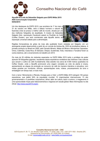 Conselho Nacional do Café – CNC
SCN Quadra 01, Bl. “C”, Ed. Brasília Trade Center, 11º andar, sala 1.101 - CEP 70711-902 – Brasília (DF)
Assessoria de Comunicação: (61) 3226-2269 / 8114-6632
E-mail: imprensa@cncafe.com.br / www.twitter.com/pauloandreck
illycaffè leva arte de Sebastião Salgado para EXPO Milão 2015
ADS Comunicação Corporativa
04/02/2015
Um dos destaques da EXPO 2015, que acontece de 1º de maio a
31 de outubro em Milão, será a beleza humana e natural de
fazendas onde se produz o melhor café do mundo, clicada por um
dos melhores fotógrafos da atualidade. A mostra de Sebastião
Salgado (foto: reprodução Facebook) estará no Pavilhão do Café
(Coffee Cluster), que será coordenado pela illycaffè dentro da
exposição universal voltada para a alimentação.
Regiões fornecedoras de grãos da mais alta qualidade foram visitadas por Salgado, em um
abrangente projeto desenvolvido a partir de um convite de Andrea Illy, CEO da torrefadora italiana. A
jornada começou no Brasil em 2002, pelo Cerrado Mineiro, Matas de Minas e Montanhas Capixabas.
China, Colômbia, Costa Rica, El Salvador, Etiópia, Guatemala, Índia, Indonésia e Tanzânia foram os
outros destinos, até o encerramento do trabalho em 2014.
Os mais de 20 milhões de visitantes esperados na EXPO Milão 2015 terão o privilégio de poder
apreciar 50 fotografias gigantes, resultantes dessa experiência reveladora das histórias e das culturas
que cercam o cultivo do café mundialmente. Elas estarão nos cerca de 4.500 metros quadrados do
Coffee Cluster, onde a illycaffè promoverá uma viagem completa ao ciclo da planta à xícara,
apresentando as etapas da produção ao consumo de café de maneira interativa e educativa, com
visitas guiadas por monitores, oficinas, apresentações orais, vídeos, processamento de torra e
embalagem em tempo real, e muito mais.
Com o tema “Alimentando o Planeta, Energia para a Vida”, a EXPO Milão 2015 abrigará 145 países
expositores, que detêm 94% da população mundial, 10 organizações internacionais, 13 não
governamentais e 5 pavilhões corporativos, afinal, além de cultura, lazer e turismo, o megaevento é
uma oportunidade ímpar para relacionamentos e negócios em escala global. Mais informações no site
oficial: http://www.expo2015.org/en.
 