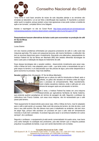Conselho Nacional do Café – CNC
SCN Quadra 01, Bl. “C”, Ed. Brasília Trade Center, 11º andar, sala 1.101 - CEP 70711-902 – Brasília (DF)
Assessoria de Comunicação: (61) 3226-2269 / 8114-6632
E-mail: imprensa@cncafe.com.br / www.twitter.com/pauloandreck
“Uma forma é você fazer amostra de raízes de solo daquelas plantas e as amostras são
enviadas ao laboratório. Lá vai ser feita a identificação das espécies. É importante o produtor
saber qual é a espécie, porque existem umas mais agressivas e isso pode nortear a medida de
ação a ser tomada”, completa Sônia Lima Salgado.
Assista à reportagem no site do Canal Rural: http://www.canalrural.com.br/noticias/rural-
noticias/pesquisadores-mineiros-desenvolvem-variedade-cafe-imune-ferrugem-67196
Pesquisadores buscam alternativas de baixo custo para economizar na produção de café
G1 Sul de Minas
04/05/2017
Lucas Soares
Um dos maiores problemas enfrentados por pequenos produtores de café é o alto custo das
máquinas agrícolas. Por vezes com pequenas lavouras, até mesmo familiares, o cafeicultor não
tem os recursos disponíveis para o investimento. Buscando uma alternativa, pesquisadores do
Instituto Federal do Sul de Minas em Machado (MG) têm testado diferentes tecnologias de
baixo custo para a realização de etapas do tratamento de café.
Duas dessas tecnologias são o secador estático - desenvolvido inicialmente para secar soja,
milho e folhas de fumo, mas adaptado para o café -, que tenta cortar a necessidade de que o
grão seque no terreiro; e um descascador que não precisa de água, para evitar desperdícios e
gerar economia no processo. Veja mais detalhes.
Secador estático (foto: Divulgação / IF Sul de Minas Machado)
Desde que a cultura do café foi introduzida no Brasil, após a
colheita, os grãos são secados em terreiros antes de seguir
para o processo de armazenamento. Mais recentemente,
foram criados secadores rotativos, onde o café gira em uma
câmara de secagem após ser pré-secado no terreiro.
Há 2 anos, o Instituto Federal faz testes em uma máquina
desenvolvida por agricultores familiares de Santa Catarina,
que pretende quebrar paradigmas em termos de secagem de café. Segundo o professor de
cafeicultura Ivan Franco Caixeta, com essa nova máquina, não há necessidade que o café
passe pelo terreiro.
"Este equipamento foi desenvolvido para secar soja, milho e folhas de fumo, mas foi adaptado
para o café e está sendo um sucesso. Nele você não precisa de terreiro, de mão de obra, você
seca o seu café sozinho. Ele não oferece risco para o trabalhador se acidentar, não tem risco
de pegar fogo, porque nele acontece um processo em que o calor está em temperaturas
menores e muito bem controlado. O produtor liga para secar e vai embora trabalhar em outros
serviços", diz o professor.
Segundo o professor, o equipamento já está sendo comercializado há quatro anos, mas havia
uma certa restrição na aceitação dos produtores, pois eles temiam que a máquina pudesse
prejudicar na qualidade da bebida, o que vem sendo desmentido com os testes.
 