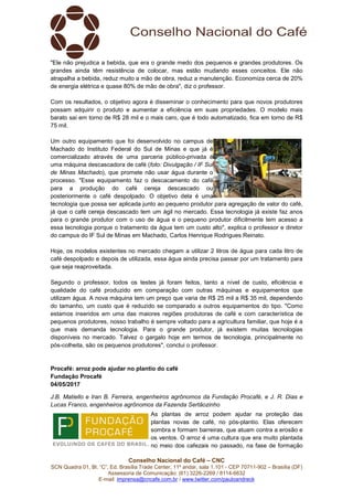 Conselho Nacional do Café – CNC
SCN Quadra 01, Bl. “C”, Ed. Brasília Trade Center, 11º andar, sala 1.101 - CEP 70711-902 – Brasília (DF)
Assessoria de Comunicação: (61) 3226-2269 / 8114-6632
E-mail: imprensa@cncafe.com.br / www.twitter.com/pauloandreck
"Ele não prejudica a bebida, que era o grande medo dos pequenos e grandes produtores. Os
grandes ainda têm resistência de colocar, mas estão mudando esses conceitos. Ele não
atrapalha a bebida, reduz muito a mão de obra, reduz a manutenção. Economiza cerca de 20%
de energia elétrica e quase 80% de mão de obra", diz o professor.
Com os resultados, o objetivo agora é disseminar o conhecimento para que novos produtores
possam adquirir o produto e aumentar a eficiência em suas propriedades. O modelo mais
barato sai em torno de R$ 28 mil e o mais caro, que é todo automatizado, fica em torno de R$
75 mil.
Um outro equipamento que foi desenvolvido no campus de
Machado do Instituto Federal do Sul de Minas e que já é
comercializado através de uma parceria público-privada é
uma máquina descascadora de café (foto: Divulgação / IF Sul
de Minas Machado), que promete não usar água durante o
processo. "Esse equipamento faz o descacamento do café
para a produção do café cereja descascado ou
posteriormente o café despolpado. O objetivo dela é uma
tecnologia que possa ser aplicada junto ao pequeno produtor para agregação de valor do café,
já que o café cereja descascado tem um ágil no mercado. Essa tecnologia já existe faz anos
para o grande produtor com o uso de água e o pequeno produtor dificilmente tem acesso a
essa tecnologia porque o tratamento da água tem um custo alto", explica o professor e diretor
do campus do IF Sul de Minas em Machado, Carlos Henrique Rodrigues Reinato.
Hoje, os modelos existentes no mercado chegam a utilizar 2 litros de água para cada litro de
café despolpado e depois de utilizada, essa água ainda precisa passar por um tratamento para
que seja reaproveitada.
Segundo o professor, todos os testes já foram feitos, tanto a nível de custo, eficiência e
qualidade do café produzido em comparação com outras máquinas e equipamentos que
utilizam água. A nova máquina tem um preço que varia de R$ 25 mil a R$ 35 mil, dependendo
do tamanho, um custo que é reduzido se comparado a outros equipamentos do tipo. "Como
estamos inseridos em uma das maiores regiões produtoras de café e com característica de
pequenos produtores, nosso trabalho é sempre voltado para a agricultura familiar, que hoje é a
que mais demanda tecnologia. Para o grande produtor, já existem muitas tecnologias
disponíveis no mercado. Talvez o gargalo hoje em termos de tecnologia, principalmente no
pós-colheita, são os pequenos produtores", conclui o professor.
Procafé: arroz pode ajudar no plantio do café
Fundação Procafé
04/05/2017
J.B. Matiello e Iran B. Ferreira, engenheiros agrônomos da Fundação Procafé, e J. R. Dias e
Lucas Franco, engenheiros agrônomos da Fazenda Sertãozinho
As plantas de arroz podem ajudar na proteção das
plantas novas de café, no pós-plantio. Elas oferecem
sombra e formam barreiras, que atuam contra a erosão e
os ventos. O arroz é uma cultura que era muito plantada
no meio dos cafezais no passado, na fase de formação
 